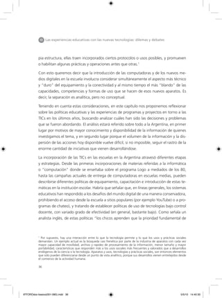 36
pia estructura, ellas traen incorporados ciertos protocolos o usos posibles, y promueven
o habilitan algunas prácticas y operaciones antes que otras.1
Con esto queremos decir que la introducción de las computadoras y de los nuevos me-
dios digitales en la escuela involucra considerar simultáneamente el aspecto más técnico
y “duro” del equipamiento y la conectividad y al mismo tiempo el más “blando” de las
capacidades, competencias y formas de uso que se hacen de esos nuevos aparatos. Es
decir, la separación es analítica, pero no conceptual.
Teniendo en cuenta estas consideraciones, en este capítulo nos proponemos reflexionar
sobre las políticas educativas y las experiencias de programas y proyectos en torno a las
TICs en los últimos años, buscando analizar cuáles han sido las decisiones y problemas
que se fueron abordando. El análisis estará referido sobre todo a la Argentina, en primer
lugar por motivos de mayor conocimiento y disponibilidad de la información de quienes
investigamos el tema, y en segundo lugar porque el volumen de la información y la dis-
persión de las acciones hoy disponible vuelve difícil, si no imposible, seguir el rastro de la
enorme cantidad de iniciativas que vienen desarrollándose.
La incorporación de las TICs en las escuelas en la Argentina atravesó diferentes etapas
y estrategias. Desde las primeras incorporaciones de materias referidas a la informática
o “computación” donde se enseñaba sobre el programa Logo a mediados de los 80,
hasta las campañas actuales de entrega de computadoras en escuelas medias, pueden
describirse diferentes políticas de equipamiento, capacitación e introducción de estas te-
máticas en la institución escolar. Habría que señalar que, en líneas generales, los sistemas
educativos han respondido a los desafíos del mundo digital de una manera conservadora,
prohibiendo el acceso desde la escuela a sitios populares (por ejemplo YouTube) o a pro-
gramas de chateo), y tratando de establecer políticas de uso de tecnologías bajo control
docente, con variado grado de efectividad (en general, bastante bajo). Como señala un
analista inglés, de estas políticas “los chicos aprenden que la prioridad fundamental de
1
Por supuesto, hay una interacción entre lo que la tecnología permite y lo que los usos y prácticas sociales
demandan. Un ejemplo actual es la búsqueda casi frenética por parte de la industria de aparatos con cada vez
mayor capacidad de movilidad, archivo y rapidez de procesamiento de la información, menor tamaño y mayor
portabilidad, características que responden más a los usos sociales más frecuentes y valorados que a desarrollos
endógenos de la ciencia o la tecnología. Aparatos y usos, tecnologías y prácticas sociales, son entonces elementos
que solo pueden diferenciarse desde un punto de vista analítico, porque sus desarrollos vienen entretejidos desde
el comienzo de la actividad humana.
III Las experiencias educativas con las nuevas tecnologías: dilemas y debates
6ºFOROdoc-basico(001-080).indd 36 5/5/10 14:40:30
 