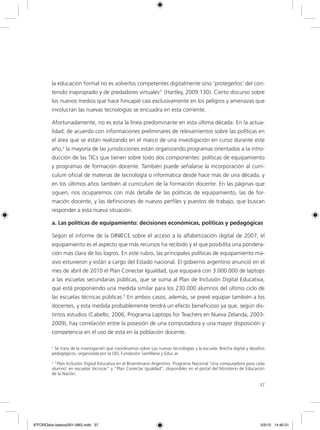 37
la educación formal no es volverlos competentes digitalmente sino ‘protegerlos’ del con-
tenido inapropiado y de predadores virtuales” (Hartley, 2009:130). Cierto discurso sobre
los nuevos medios que hace hincapié casi exclusivamente en los peligros y amenazas que
involucran las nuevas tecnologías se encuadra en esta corriente.
Afortunadamente, no es esta la línea predominante en esta última década. En la actua-
lidad, de acuerdo con informaciones preliminares de relevamientos sobre las políticas en
el área que se están realizando en el marco de una investigación en curso durante este
año,2
la mayoría de las jurisdicciones están organizando programas orientados a la intro-
ducción de las TICs que tienen sobre todo dos componentes: políticas de equipamiento
y programas de formación docente. También puede señalarse la incorporación al curri-
culum oficial de materias de tecnología o informática desde hace más de una década, y
en los últimos años también al curriculum de la formación docente. En las páginas que
siguen, nos ocuparemos con más detalle de las políticas de equipamiento, las de for-
mación docente, y las definiciones de nuevos perfiles y puestos de trabajo, que buscan
responder a esta nueva situación.
a. Las políticas de equipamiento: decisiones económicas, políticas y pedagógicas
Según el informe de la DINIECE sobre el acceso a la alfabetización digital de 2007, el
equipamiento es el aspecto que más recursos ha recibido y el que posibilita una pondera-
ción más clara de los logros. En este rubro, las principales políticas de equipamiento ma-
sivo estuvieron y están a cargo del Estado nacional. El gobierno argentino anunció en el
mes de abril de 2010 el Plan Conectar Igualdad, que equipará con 3.000.000 de laptops
a las escuelas secundarias públicas, que se suma al Plan de Inclusión Digital Educativa,
que está proponiendo una medida similar para los 230.000 alumnos del último ciclo de
las escuelas técnicas públicas.3
En ambos casos, además, se prevé equipar también a los
docentes, y esta medida probablemente tendrá un efecto beneficioso ya que, según dis-
tintos estudios (Cabello, 2006; Programa Laptops for Teachers en Nueva Zelanda, 2003-
2009), hay correlación entre la posesión de una computadora y una mayor disposición y
competencia en el uso de esta en la población docente.
2
Se trata de la investigación que coordinamos sobre Las nuevas tecnologías y la escuela: Brecha digital y desafíos
pedagógicos, organizada por la OEI, Fundación Santillana y Educ.ar.
3
“Plan Inclusión Digital Educativa en el Bicentenario Argentino. Programa Nacional ‘Una computadora para cada
alumno’ en escuelas técnicas” y “Plan Conectar Igualdad”, disponibles en el portal del Ministerio de Educación
de la Nación.
6ºFOROdoc-basico(001-080).indd 37 5/5/10 14:40:31
 