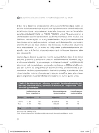 38
Si bien no se dispone de censos recientes sobre equipamiento tecnológico escolar, los
estudios disponibles señalan que las políticas de equipamiento están teniendo efectividad
en la introducción de computadoras en las escuelas. Programas como la Campaña Na-
cional de Alfabetización Digital y el PROMSE-PROMEDU, junto al PIIE, promovieron en la
última década la dotación de laboratorios o gabinetes informáticos en las escuelas. Esta
modalidad, también seguida por el programa Enlaces en Chile, supuso una estrategia de
incorporación a gran escala, aunque está confinado a un trabajo específico en un espacio
diferente del salón de clases cotidiano. Esta decisión está modificándose actualmente
hacia la estrategia de 1 a1, un alumno por computadora, que retoma experiencias pro-
vinciales como la de San Luis e internacionales como la de Uruguay. Volveremos sobre
esto más adelante.
Veamos algunos datos de la progresión reciente, aun cuando falten datos de los últimos
tres años, que son los que mostrarían una curva de crecimiento más impactante. Según
el informe de la DINIECE “Acceso universal a la alfabetización digital”, en 1998 había 86
alumnos por cada computadora en una escuela, mientras que en 2005 ya se había redu-
cido a 51 alumnos por computadora (sin discriminar niveles). En el nivel medio, el pro-
medio es de 14 alumnos por computadora en el sector privado y 36 en el estatal. Estos
números también registran diferencias por localización geográfica: las escuelas urbanas
poseen en promedio mayor cantidad de computadoras por alumno que las rurales.
Extraído de ME - DINIECE (2007).
Nota: Los porcentajes refieren al total de establecimientos y de alumnos de la educación común.
III Las experiencias educativas con las nuevas tecnologías: dilemas y debates
	 Establecimientos que 	 Alumnos en escuelas Promedio alumnos
tienen computadoras con computadoras por computadora
Ámbito 	 Absolutos %		 Absolutos 	 %	
Urbano	 17.265		 75,7		 6.853.078		 81	 50
Rural	 5.787		 40,7		 500.236		 54	 58
Total	 23.053		 62,3		 7.353.314		 78	 51
Cuadro 1. Establecimientos y alumnos en escuelas de educación común que
disponen de computadoras y promedio de alumnos por computadora. Cifras
absolutas y porcentajes
6ºFOROdoc-basico(001-080).indd 38 5/5/10 14:40:31
 