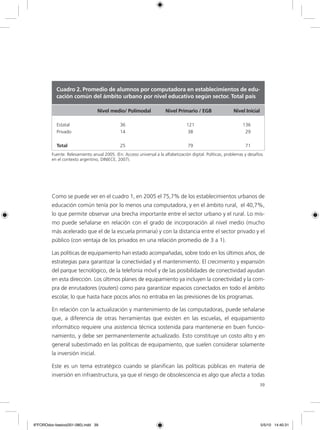 39
Como se puede ver en el cuadro 1, en 2005 el 75,7% de los establecimientos urbanos de
educación común tenía por lo menos una computadora, y en el ámbito rural, el 40,7%,
lo que permite observar una brecha importante entre el sector urbano y el rural. Lo mis-
mo puede señalarse en relación con el grado de incorporación al nivel medio (mucho
más acelerado que el de la escuela primaria) y con la distancia entre el sector privado y el
público (con ventaja de los privados en una relación promedio de 3 a 1).
Las políticas de equipamiento han estado acompañadas, sobre todo en los últimos años, de
estrategias para garantizar la conectividad y el mantenimiento. El crecimiento y expansión
del parque tecnológico, de la telefonía móvil y de las posibilidades de conectividad ayudan
en esta dirección. Los últimos planes de equipamiento ya incluyen la conectividad y la com-
pra de enrutadores (routers) como para garantizar espacios conectados en todo el ámbito
escolar, lo que hasta hace pocos años no entraba en las previsiones de los programas.
En relación con la actualización y mantenimiento de las computadoras, puede señalarse
que, a diferencia de otras herramientas que existen en las escuelas, el equipamiento
informático requiere una asistencia técnica sostenida para mantenerse en buen funcio-
namiento, y debe ser permanentemente actualizado. Esto constituye un costo alto y en
general subestimado en las políticas de equipamiento, que suelen considerar solamente
la inversión inicial.
Este es un tema estratégico cuando se planifican las políticas públicas en materia de
inversión en infraestructura, ya que el riesgo de obsolescencia es algo que afecta a todas
Cuadro 2. Promedio de alumnos por computadora en establecimientos de edu-
cación común del ámbito urbano por nivel educativo según sector. Total país
		 Nivel medio/ Polimodal	 Nivel Primario / EGB	 Nivel Inicial
Estatal			 36		 121		 136
Privado			 14		 38		 29
Total			 25		 79		 71
Fuente: Relevamiento anual 2005. (En: Acceso universal a la alfabetización digital. Políticas, problemas y desafíos
en el contexto argentino, DINIECE, 2007).
6ºFOROdoc-basico(001-080).indd 39 5/5/10 14:40:31
 