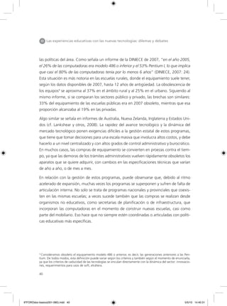 40
las políticas del área. Como señala un informe de la DINIECE de 2007, “en el año 2005,
el 26% de las computadoras era modelo 486 o inferior y el 53% Pentium I, lo que implica
que casi el 80% de las computadoras tenía por lo menos 6 años” (DINIECE, 2007: 24).
Esta situación es más notoria en las escuelas rurales, donde el equipamiento suele tener,
según los datos disponibles de 2007, hasta 12 años de antigüedad. La obsolescencia de
los equipos4
se aproxima al 37% en el ámbito rural y al 25% en el urbano. Siguiendo al
mismo informe, si se comparan los sectores público y privado, las brechas son similares:
33% del equipamiento de las escuelas públicas era en 2007 obsoleto, mientras que esa
proporción alcanzaba al 19% en las privadas.
Algo similar se señala en informes de Australia, Nueva Zelanda, Inglaterra y Estados Uni-
dos (cf. Lankshear y otros, 2008). La rapidez del avance tecnológico y la dinámica del
mercado tecnológico ponen exigencias difíciles a la gestión estatal de estos programas,
que tiene que tomar decisiones para una escala masiva que involucra altos costos, y debe
hacerlo a un nivel centralizado y con altos grados de control administrativo y burocrático.
En muchos casos, las compras de equipamiento se convierten en proezas contra el tiem-
po, ya que las demoras de los trámites administrativos vuelven rápidamente obsoletos los
aparatos que se quiere adquirir, con cambios en las especificaciones técnicas que varían
de año a año, o de mes a mes.
En relación con la gestión de estos programas, puede observarse que, debido al ritmo
acelerado de expansión, muchas veces los programas se superponen y sufren de falta de
articulación interna. No solo se trata de programas nacionales y provinciales que coexis-
ten en las mismas escuelas; a veces sucede también que las compras se realizan desde
organismos no educativos, como secretarías de planificación o de infraestructura, que
incorporan las computadoras en el momento de construir nuevas escuelas, casi como
parte del mobiliario. Eso hace que no siempre estén coordinadas o articuladas con políti-
cas educativas más específicas.
4
Consideramos obsoleto el equipamiento modelo 486 o anterior, es decir, las generaciones anteriores a las Pen-
tium. De todos modos, esta definición puede variar según los criterios y también según el momento de enunciarla,
ya que los criterios de caducidad de las tecnologías se vinculan directamente con la dinámica del sector: innovacio-
nes, requerimientos para usos de soft, etcétera.
III Las experiencias educativas con las nuevas tecnologías: dilemas y debates
6ºFOROdoc-basico(001-080).indd 40 5/5/10 14:40:31
 