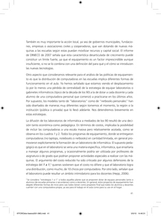41
También es muy importante la acción local, ya sea de gobiernos municipales, fundacio-
nes, empresas o asociaciones civiles y cooperadoras, que van dotando de nuevas má-
quinas a las escuelas según estas puedan movilizar recursos y capital social. El informe
de DINIECE de 2007 señala que esta característica desarticulada de crecimiento puede
constituir un límite fuerte, ya que el equipamiento es un factor imprescindible aunque
insuficiente, si no se lo combina con una definición del para qué y el cómo se introducen
las nuevas tecnologías.
Otro aspecto que consideramos relevante para el análisis de las políticas de equipamien-
to es que la distribución de computadoras en las escuelas implica diferentes formas de
funcionamiento en el aula. Ya hemos señalado que estamos viendo el desplazamiento
(o por lo menos una pérdida de centralidad) de la estrategia de equipar laboratorios o
gabinetes informáticos (típico de la década de los 90) a la de dotar a cada docente y cada
alumno de una computadora personal que comenzó a practicarse en los últimos años.
Por supuesto, los modelos tanto de “laboratorios” como de “netbooks personales” han
sido diseñados de maneras muy diferentes según tomemos el momento, la región o la
institución (pública o privada) que lo llevó adelante. Nos detendremos brevemente en
estas estrategias.
La difusión de los laboratorios de informática a mediados de los 90 resultó de una deci-
sión tanto económica como pedagógica. En términos de costos, implicaba la posibilidad
de incluir las computadoras a una escala masiva pero relativamente acotada, como se
observa en los cuadros 1 y 2. Todos los programas de equipamiento, donde se entregaron
computadoras (no laptops, notebooks o netbooks) en cantidad limitada, en general pro-
movieron explícitamente la formación de un laboratorio de informática. El supuesto peda-
gógico es que en el laboratorio se vería una materia específica, informática, que enseñaría
a manejar algunos programas, y ocasionalmente podría ser utilizada por profesores de
asignatura o de grado que podrían proponer actividades especiales a realizar con las má-
quinas. El argumento del costo reducido ha sido criticado por algunos defensores de la
estrategia del 1 a 1,5
quienes sostienen que el costo no difiere y que el laboratorio logra
una distribución, como mucho, de 10 chicos por computadora. Por otro lado, señalan que
el laboratorio puede resultar un ámbito intimidatorio para los docentes (Hepp, 2006).
5
Se considera “estrategias 1 a 1” a todos aquellos planes que se proponen dotar de equipos personales tanto a
alumnos (de escuelas primarias o secundarias) como a docentes. En general, estos proyectos de equipamiento han
elegido diferentes formas de inicio pero casi todos tienen como propósito final que todos los alumnos y docentes
cuenten con una computadora propia, ya sea para el trabajo en el aula como para su uso en el hogar.
6ºFOROdoc-basico(001-080).indd 41 5/5/10 14:40:31
 
