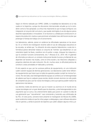 42
Según el informe realizado por CIPPEC (2009), la modalidad de laboratorio es la más
usada en la Argentina, aunque las discusiones internacionales actuales ya no la consi-
deren como la más apropiada. La crítica más importante es que no logra configurar una
integración al conjunto del curriculum y que queda restringida al uso de algunos pocos
docentes especializados o innovadores. Sí se reconoce su utilidad para constituirse en un
espacio de producción creativa o para promover actividades fuera del horario escolar que
prolongan el tiempo de trabajo con el conocimiento.
Los laboratorios, además, ponen en evidencia las dificultades operativas en las escue-
las. En un informe de investigación reciente sobre el uso de videojuegos educativos en
las escuelas, se señala que “la utilización de estos espacios (laboratorios o aulas de in-
formática) parece demandar todavía un conjunto de ‘trámites’ que desalientan un uso
sistemático (pedir las llaves, coordinar con el auxiliar a cargo, chequear las máquinas y
que la conexión funcione correctamente, etc.)” (Perazza et al., 2010: 44). El gabinete
de informática se ubica en un contexto institucional donde el acceso y la libertad de uso
dependen de factores más locales, como el clima escolar y las relaciones colegiadas o
proyectos colectivos de cada institución. De ahí, muchas veces, la dificultad práctica de
constituir a estas actividades en habituales y corrientes.
El otro aspecto es que, por las sucesivas políticas de equipamiento, en una institución
suelen coexistir equipos de distintas generaciones. Los laboratorios suelen tener diferen-
tes equipamientos que hacen que no todos los aparatos puedan cumplir las mismas fun-
ciones. Por otro lado, esta heterogeneidad de equipos se combina con la heterogeneidad
de saberes que hay en cualquier grupo escolar, donde conviven alumnos con alto grado
de competencias para usar las nuevas tecnologías y otros que apenas pueden realizar las
operaciones más básicas.
Los distintos niveles de dominio con que se mueven sus alumnos en el mundo de las
nuevas tecnologías son un gran desafío para los docentes, y esta heterogeneidad es otro
argumento que se suma a los anteriormente dados para poner en cuestión la idea de
una generación que “naturalmente” nace conociendo y haciendo usos sofisticados de
las TICs. En este punto, conviene tener presente la investigación de Mizuko Ito (2009),
quien analiza los modos en que los niños juegan a videojuegos y usan software educativo
más en general, y señala la posición de expertos que suelen adoptar algunos niños y jó-
III Las experiencias educativas con las nuevas tecnologías: dilemas y debates
6ºFOROdoc-basico(001-080).indd 42 5/5/10 14:40:32
 