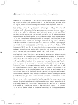 44
proyecto One Laptop Per Child (OLPC), desarrollado por Nicholas Negroponte y el equipo
del MIT que produjo laptops económicas y de fácil acceso para toda la población, y que
fue seguido por iniciativas similares de grandes empresas del campo de la informática.
Esta estrategia concita el apoyo de distintos sectores: por un lado, y claramente, está
impulsada por la industria tecnológica, que ve crecer su mercado en términos exponen-
ciales. Por otro lado, los gobiernos la apoyan porque reconocen en ella la posibilidad
de superar la brecha digital y, al mismo tiempo, obtener el favor de una ciudadanía que
incluye entre sus derechos el de estar conectado y ser ciudadano global (García Canclini,
2006). Pero también tiene el acompañamiento de pedagogos y académicos que creen
que esta introducción de las nuevas tecnologías pondrá fin a la vieja escuela centrada en
el docente y permitirá una educación realizada a medida del individuo, capaz de propo-
ner trayectos individualizados para cada alumno con una computadora (Postman, 2001,
Negroponte, 1995). Para ellos, las nuevas tecnologías reemplazarían a la escuela porque
esta ya no tendría sentido, al plantearse hoy otras estructuras comunicativas y otras con-
figuraciones del conocimiento (Álvarez Gallego, 2003; Papert, 2001).
David Hamilton, un lúcido historiador de la pedagogía, observa que, si se toma en cuenta
la larga duración de varios siglos de la pedagogía moderna, asistimos en la actualidad a
una vuelta al ideal renacentista de educación individualizada, con una fuerte confianza
en la capacidad de auto-didaxia de los sujetos y con una desconfianza y sospecha sobre
el poder educativo de las instituciones organizadas (Hamilton, 2004). Hamilton propone
lecturas de “época” –en clave política, epistemológica y ética– sobre qué implica en cada
uno de estos casos la confianza o la sospecha sobre los individuos y las instituciones. Ya
habíamos señalado, en el capítulo anterior, que esta confianza en la auto-didaxia de ni-
ños y jóvenes es movilizada por las industrias de software para ampliar su mercado hacia
niños y jóvenes; cabe ahora sumar al análisis el peso de un discurso pedagógico crítico de
la institución escolar, que coloca su confianza en la producción autónoma de los sujetos.
Por otra parte, a estas tendencias de individualismo pedagógico se contraponen visio-
nes que alertan acerca de los peligros individualizadores que acarrea la introducción de
computadoras en el aula, y apuestan por una integración que ponga en foco a la escuela
como espacio de socialización y construcción colectiva del conocimiento (cf. Buckingham,
2008). Bernard Stiegler, ubicado en una perspectiva crítica de las instituciones modernas
III Las experiencias educativas con las nuevas tecnologías: dilemas y debates
6ºFOROdoc-basico(001-080).indd 44 5/5/10 14:40:32
 