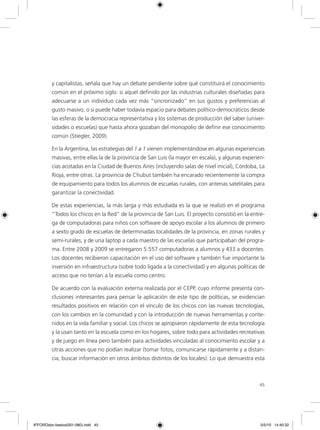 45
y capitalistas, señala que hay un debate pendiente sobre qué constituirá el conocimiento
común en el próximo siglo: si aquel definido por las industrias culturales diseñadas para
adecuarse a un individuo cada vez más “sincronizado” en sus gustos y preferencias al
gusto masivo, o si puede haber todavía espacio para debates político-democráticos desde
las esferas de la democracia representativa y los sistemas de producción del saber (univer-
sidades o escuelas) que hasta ahora gozaban del monopolio de definir ese conocimiento
común (Stiegler, 2009).
En la Argentina, las estrategias del 1 a 1 vienen implementándose en algunas experiencias
masivas, entre ellas la de la provincia de San Luis (la mayor en escala), y algunas experien-
cias acotadas en la Ciudad de Buenos Aires (incluyendo salas de nivel inicial), Córdoba, La
Rioja, entre otras. La provincia de Chubut también ha encarado recientemente la compra
de equipamiento para todos los alumnos de escuelas rurales, con antenas satelitales para
garantizar la conectividad.
De estas experiencias, la más larga y más estudiada es la que se realizó en el programa
“Todos los chicos en la Red” de la provincia de San Luis. El proyecto consistió en la entre-
ga de computadoras para niños con software de apoyo escolar a los alumnos de primero
a sexto grado de escuelas de determinadas localidades de la provincia, en zonas rurales y
semi-rurales, y de una laptop a cada maestro de las escuelas que participaban del progra-
ma. Entre 2008 y 2009 se entregaron 5.557 computadoras a alumnos y 433 a docentes.
Los docentes recibieron capacitación en el uso del software y también fue importante la
inversión en infraestructura (sobre todo ligada a la conectividad) y en algunas políticas de
acceso que no tenían a la escuela como centro.
De acuerdo con la evaluación externa realizada por el CEPP, cuyo informe presenta con-
clusiones interesantes para pensar la aplicación de este tipo de políticas, se evidencian
resultados positivos en relación con el vínculo de los chicos con las nuevas tecnologías,
con los cambios en la comunidad y con la introducción de nuevas herramientas y conte-
nidos en la vida familiar y social. Los chicos se apropiaron rápidamente de esta tecnología
y la usan tanto en la escuela como en los hogares, sobre todo para actividades recreativas
y de juego en línea pero también para actividades vinculadas al conocimiento escolar y a
otras acciones que no podían realizar (tomar fotos, comunicarse rápidamente y a distan-
cia, buscar información en otros ámbitos distintos de los locales). Lo que demuestra esta
6ºFOROdoc-basico(001-080).indd 45 5/5/10 14:40:32
 
