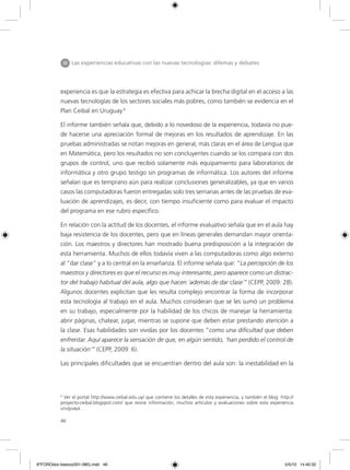 46
experiencia es que la estrategia es efectiva para achicar la brecha digital en el acceso a las
nuevas tecnologías de los sectores sociales más pobres, como también se evidencia en el
Plan Ceibal en Uruguay.6
El informe también señala que, debido a lo novedoso de la experiencia, todavía no pue-
de hacerse una apreciación formal de mejoras en los resultados de aprendizaje. En las
pruebas administradas se notan mejoras en general, más claras en el área de Lengua que
en Matemática, pero los resultados no son concluyentes cuando se los compara con dos
grupos de control, uno que recibió solamente más equipamiento para laboratorios de
informática y otro grupo testigo sin programas de informática. Los autores del informe
señalan que es temprano aún para realizar conclusiones generalizables, ya que en varios
casos las computadoras fueron entregadas solo tres semanas antes de las pruebas de eva-
luación de aprendizajes, es decir, con tiempo insuficiente como para evaluar el impacto
del programa en ese rubro específico.
En relación con la actitud de los docentes, el informe evaluativo señala que en el aula hay
baja resistencia de los docentes, pero que en líneas generales demandan mayor orienta-
ción. Los maestros y directores han mostrado buena predisposición a la integración de
esta herramienta. Muchos de ellos todavía viven a las computadoras como algo externo
al “dar clase” y a lo central en la enseñanza. El informe señala que: “La percepción de los
maestros y directores es que el recurso es muy interesante, pero aparece como un distrac-
tor del trabajo habitual del aula, algo que hacen ´además de dar clase´” (CEPP, 2009: 28).
Algunos docentes explicitan que les resulta complejo encontrar la forma de incorporar
esta tecnología al trabajo en el aula. Muchos consideran que se les sumó un problema
en su trabajo, especialmente por la habilidad de los chicos de manejar la herramienta:
abrir páginas, chatear, jugar, mientras se supone que deben estar prestando atención a
la clase. Esas habilidades son vividas por los docentes “como una dificultad que deben
enfrentar. Aquí aparece la sensación de que, en algún sentido, ‘han perdido el control de
la situación’” (CEPP, 2009: 6).
Las principales dificultades que se encuentran dentro del aula son: la inestabilidad en la
III Las experiencias educativas con las nuevas tecnologías: dilemas y debates
6
Ver el portal http://www.ceibal.edu.uy/ que contiene los detalles de esta experiencia, y también el blog: http://
proyecto-ceibal.blogspot.com/ que reúne información, muchos artículos y evaluaciones sobre esta experiencia
uruguaya.
6ºFOROdoc-basico(001-080).indd 46 5/5/10 14:40:32
 