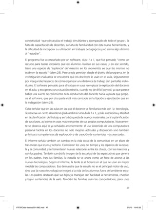 47
conectividad –que obstaculiza el trabajo simultáneo y acompasado de todo el grupo–, la
falta de capacitación de docentes, su falta de familiaridad con esta nueva herramienta, y
la dificultad de incorporar su utilización en trabajos pedagógicos y no como algo distinto
al “estudiar”.
El programa fue acompañado por un software, Aula 1 a 1, que fue pensado “como un
recurso para tareas escolares que los alumnos realizan en sus casas, y en ese sentido,
hace una especie de ‘suplencia’ del maestro en los momentos en que los mismos no
están en la escuela” (ídem:28). Pese a esta previsión desde el diseño del programa, en la
investigación evaluativa se encuentra que los docentes lo usan en el aula, seguramente
por inseguridad respecto de cómo organizar una dinámica de trabajo con pantallas indivi-
duales. El software pensado para el trabajo en casa reemplaza la explicación del docente
en el aula, y eso genera una situación extraña, cuando no de difícil control, ya que parece
haber una suerte de corrimiento de la conducción del docente hacia la pauta que propo-
ne el software, que por otra parte está más centrado en la fijación y ejercitación que en
la indagación (ídem:28).
Cabe señalar que en las aulas en las que el docente se familiariza más con la tecnología,
se observa un cierto abandono gradual del recurso Aula 1 a 1, y más autonomía y libertad
en la planificación del trabajo y en la búsqueda de nuevos materiales para la planificación
de sus clases, así como en usos más relevantes de sus propias computadoras. Nuevamen-
te se observa aquí lo ya señalado anteriormente: el uso sostenido de una computadora
personal facilita en los docentes no solo mejores actitudes y disposición sino también
prácticas y competencias de exploración y de creación de contenidos más avanzadas.
El informe señala también un cambio en la vida social de la comunidad en un plazo de
tres meses que es muy notorio. Cambiaron los usos del tiempo y los espacios de la escue-
la y la comunidad, y se fomentaron nuevas relaciones entre los chicos, con los maestros y
con los padres. También cambió la imagen de la escuela y de las expectativas que genera
en los padres. Para las familias, la escuela se ve ahora como un foco de acceso a las
nuevas tecnologías. Según el informe, la tarde es el horario en el que se usan en mayor
medida las computadoras. Eso demuestra que la escuela no es el principal motor de uso,
sino que la nueva tecnología se integró a la vida de los alumnos fuera del ambiente esco-
lar. Los padres destacan que sus hijos ya manejan con facilidad la herramienta, chatean
y bajan contenidos de la web. También las familias usan las computadoras, para usos
6ºFOROdoc-basico(001-080).indd 47 5/5/10 14:40:33
 