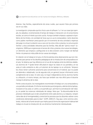 48
diversos. Hay familias, especialmente de zonas rurales, que sacaron fotos por primera
vez en sus vidas.
La investigación comprueba que los chicos usan el software 1 a 1 en sus casas (por ejem-
plo, los sábados), incrementando el tiempo de trabajo e interacción con el conocimiento
escolar, así como el interés que este suscita. Aunque también empieza a aparecer el pro-
blema de los límites a la cantidad de horas que se usa la computadora: tanto docentes
como padres manifiestan preocupación por el incremento de esta actividad a expensas
del juego no virtual, la relación cara a cara con los otros niños o jóvenes, la comunicación
familiar u otras actividades relevantes para las familias. Más allá del “pánico moral” (Li-
vingstone, 2009) que se genera por el acceso de niños y jóvenes a las nuevas tecnologías,
un elemento que empieza a prefigurarse es la des-conexión como margen de libertad
frente a la presencia indiscutible de las nuevas tecnologías.
En relación con el trabajo en el aula, el informe plantea otras observaciones que son inte-
resantes para pensar en los desafíos pedagógicos de la introducción de computadoras en
el aula. Se observa que hay diferencia en el uso de las laptops entre las distintas edades.
Los alumnos de 1er
grado tienen dificultad en seguir las clases en sus pantallas y en las
aulas el ruido ambiente es alto y el volumen de las laptops no es suficiente. Tampoco
los chicos tienen suficiente autonomía para concentrarse en el material, que no puede
ser detenido o rebobinado. Los de segundo ciclo, en general, buscan información como
complemento de la clase. En este caso, la mayor independencia de los alumnos facilita
su utilización; al mismo tiempo, eso hace que también sea más difícil para el docente
manejar la dinámica de la clase.
Frente a esta situación, los investigadores recomiendan el trabajo con una computadora y
una pantalla centralizada. El informe recomienda que el programa, además de las laptops,
incorpore en las aulas un cañón y una pantalla que permitan la centralización del traba-
jo, sin perder las instancias individuales de trabajo. Nota que: “la discontinuidad de los
procesos individuales que se dan actualmente entre cada alumno y su máquina, rompen
cierta idea de la homogeneidad y control de los procesos que los docentes valoran como
condiciones elementales para la clase” (CEPP; 2009:27). Hay aquí, como venimos seña-
lando, indicios de la fuerte tensión que implica para la forma de organización habitual del
trabajo en el aula la introducción de una dinámica fuertemente individualizada.
III Las experiencias educativas con las nuevas tecnologías: dilemas y debates
6ºFOROdoc-basico(001-080).indd 48 5/5/10 14:40:33
 