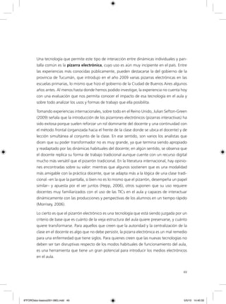 49
Una tecnología que permite este tipo de interacción entre dinámicas individuales y pan-
talla común es la pizarra electrónica, cuyo uso es aún muy incipiente en el país. Entre
las experiencias más conocidas públicamente, pueden destacarse la del gobierno de la
provincia de Tucumán, que introdujo en el año 2009 varias pizarras electrónicas en las
escuelas primarias, lo mismo que hizo el gobierno de la Ciudad de Buenos Aires algunos
años antes. Al menos hasta donde hemos podido investigar, la experiencia no cuenta hoy
con una evaluación que nos permita conocer el impacto de esa tecnología en el aula y
sobre todo analizar los usos y formas de trabajo que ella posibilita.
Tomando experiencias internacionales, sobre todo en el Reino Unido, Julian Sefton-Green
(2009) señala que la introducción de los pizarrones electrónicos (pizarras interactivas) ha
sido exitosa porque suelen reforzar un rol dominante del docente y una continuidad con
el método frontal (organizada hacia el frente de la clase donde se ubica el docente) y de
lección simultánea al conjunto de la clase. En ese sentido, son varios los analistas que
dicen que su poder transformador no es muy grande, ya que termina siendo apropiado
y readaptado por las dinámicas habituales del docente; en algún sentido, se observa que
el docente replica su forma de trabajo tradicional aunque cuente con un recurso digital
mucho más versátil que el pizarrón tradicional. En la literatura internacional, hay opinio-
nes encontradas sobre su valor: mientras que algunos sostienen que es una modalidad
más amigable con la práctica docente, que se adapta más a la lógica de una clase tradi-
cional –en la que la pantalla, si bien no es lo mismo que el pizarrón, desempeña un papel
similar– y apuesta por el ver juntos (Hepp, 2006), otros suponen que su uso requiere
docentes muy familiarizados con el uso de las TICs en el aula y capaces de interactuar
dinámicamente con las producciones y perspectivas de los alumnos en un tiempo rápido
(Morrisey, 2006).
Lo cierto es que el pizarrón electrónico es una tecnología que está siendo juzgada por un
criterio de base que es cuánto de la vieja estructura del aula quiere preservarse, y cuánto
quiere transformarse. Para aquellos que creen que la autoridad y la centralización de la
clase en el docente es algo que no debe persistir, la pizarra electrónica es un mal remedio
para una enfermedad que tiene siglos. Para quienes creen que las nuevas tecnologías no
deben ser tan disruptivas respecto de los modos habituales de funcionamiento del aula,
es una herramienta que tiene un gran potencial para introducir los medios electrónicos
en el aula.
6ºFOROdoc-basico(001-080).indd 49 5/5/10 14:40:33
 
