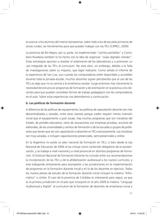 51
es acercar a los alumnos del interior bonaerense, sobre todo a los de escuelas primarias de
zonas rurales, las herramientas para que puedan trabajar con las TICs (CIPPEC, 2009).
La provincia de Río Negro, por su parte, ha implementado “carritos portátiles” y Como-
doro Rivadavia también lo ha hecho con la idea de organizar “aulas digitales móviles”.
Estas estrategias apuntan a resolver el aislamiento de los laboratorios y a promover un
uso integrado de las TICs al curriculum. No está claro, sin embargo, debido a la falta
de investigaciones sobre su impacto, que logre realizarlo. Como señala el informe de
la experiencia de San Luis, aun cuando las computadoras estén disponibles y accesibles
durante toda la jornada escolar, muchos docentes siguen percibiendo que el uso de las
TICs es algo que no es central a la enseñanza escolar. Surge entonces más claramente la
necesidad de estructurar programas de formación y de orientación en la práctica a los do-
centes para que puedan consolidar formas de trabajo pedagógico con las computadoras
en el aula. Sobre estas experiencias nos detendremos a continuación.
b. Las políticas de formación docente
A diferencia de las políticas de equipamiento, las políticas de capacitación docente son más
descentralizadas y variadas, entre otras razones porque suelen requerir menos inversión
inicial que el equipamiento a gran escala. Hay muchos programas que son iniciativas del
Estado, de portales educativos, otros de asociaciones con empresas privadas, acciones de
editoriales, de las universidades y centros de formación o de las escuelas o grupos de profe-
sores que tienen que ver con capacitación a docentes en TICs exclusivamente. Las iniciativas
son muy variadas, e incluyen capacitaciones presenciales, semi-presenciales y online.
En la Argentina no existe un plan nacional de formación en TICs, si bien desde la Ley
Nacional de Educación de 2006 se las incluye como contenido obligatorio de la escolari-
zación, y se trabaja a nivel nacional y a nivel provincial en distintos programas de forma-
ción. El Instituto Nacional de Formación Docente ha incluido entre sus recomendaciones
la incorporación de las TICs y de la alfabetización audiovisual a los nuevos currículos, y
está trabajando activamente para acompañar a las jurisdicciones en la implementación
de programas en la formación docente inicial y en la de los docentes en ejercicio. Todos
los nuevos planes de estudio de la formación docente inicial incluyen la materia “Infor-
mática” o similar. El caso de la provincia de Córdoba es interesante para seguir, ya que
es la primera jurisdicción en el país que incorporó en el año 2009 la materia “Lenguaje
Audiovisual y Digital” al curriculum de la formación de docentes de enseñanza inicial y
6ºFOROdoc-basico(001-080).indd 51 5/5/10 14:40:33
 