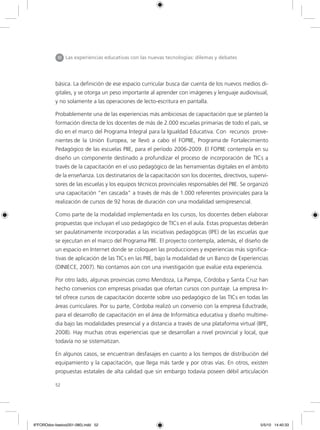 52
básica. La definición de ese espacio curricular busca dar cuenta de los nuevos medios di-
gitales, y se otorga un peso importante al aprender con imágenes y lenguaje audiovisual,
y no solamente a las operaciones de lecto-escritura en pantalla.
Probablemente una de las experiencias más ambiciosas de capacitación que se planteó la
formación directa de los docentes de más de 2.000 escuelas primarias de todo el país, se
dio en el marco del Programa Integral para la Igualdad Educativa. Con recursos prove-
nientes de la Unión Europea, se llevó a cabo el FOPIIE, Programa de Fortalecimiento
Pedagógico de las escuelas PIIE, para el período 2006-2009. El FOPIIE contempla en su
diseño un componente destinado a profundizar el proceso de incorporación de TICs a
través de la capacitación en el uso pedagógico de las herramientas digitales en el ámbito
de la enseñanza. Los destinatarios de la capacitación son los docentes, directivos, supervi-
sores de las escuelas y los equipos técnicos provinciales responsables del PIIE. Se organizó
una capacitación “en cascada” a través de más de 1.000 referentes provinciales para la
realización de cursos de 92 horas de duración con una modalidad semipresencial.
Como parte de la modalidad implementada en los cursos, los docentes deben elaborar
propuestas que incluyan el uso pedagógico de TICs en el aula. Estas propuestas deberán
ser paulatinamente incorporadas a las iniciativas pedagógicas (IPE) de las escuelas que
se ejecutan en el marco del Programa PIIE. El proyecto contempla, además, el diseño de
un espacio en Internet donde se coloquen las producciones y experiencias más significa-
tivas de aplicación de las TICs en las PIIE, bajo la modalidad de un Banco de Experiencias
(DINIECE, 2007). No contamos aún con una investigación que evalúe esta experiencia.
Por otro lado, algunas provincias como Mendoza, La Pampa, Córdoba y Santa Cruz han
hecho convenios con empresas privadas que ofertan cursos con puntaje. La empresa In-
tel ofrece cursos de capacitación docente sobre uso pedagógico de las TICs en todas las
áreas curriculares. Por su parte, Córdoba realizó un convenio con la empresa Eductrade,
para el desarrollo de capacitación en el área de Informática educativa y diseño multime-
dia bajo las modalidades presencial y a distancia a través de una plataforma virtual (IIPE,
2008). Hay muchas otras experiencias que se desarrollan a nivel provincial y local, que
todavía no se sistematizan.
En algunos casos, se encuentran desfasajes en cuanto a los tiempos de distribución del
equipamiento y la capacitación, que llega más tarde y por otras vías. En otros, existen
propuestas estatales de alta calidad que sin embargo todavía poseen débil articulación
III Las experiencias educativas con las nuevas tecnologías: dilemas y debates
6ºFOROdoc-basico(001-080).indd 52 5/5/10 14:40:33
 