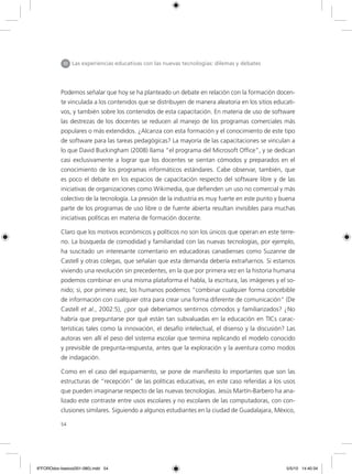 54
Podemos señalar que hoy se ha planteado un debate en relación con la formación docen-
te vinculada a los contenidos que se distribuyen de manera aleatoria en los sitios educati-
vos, y también sobre los contenidos de esta capacitación. En materia de uso de software
las destrezas de los docentes se reducen al manejo de los programas comerciales más
populares o más extendidos. ¿Alcanza con esta formación y el conocimiento de este tipo
de software para las tareas pedagógicas? La mayoría de las capacitaciones se vinculan a
lo que David Buckingham (2008) llama “el programa del Microsoft Office”, y se dedican
casi exclusivamente a lograr que los docentes se sientan cómodos y preparados en el
conocimiento de los programas informáticos estándares. Cabe observar, también, que
es poco el debate en los espacios de capacitación respecto del software libre y de las
iniciativas de organizaciones como Wikimedia, que defienden un uso no comercial y más
colectivo de la tecnología. La presión de la industria es muy fuerte en este punto y buena
parte de los programas de uso libre o de fuente abierta resultan invisibles para muchas
iniciativas políticas en materia de formación docente.
Claro que los motivos económicos y políticos no son los únicos que operan en este terre-
no. La búsqueda de comodidad y familiaridad con las nuevas tecnologías, por ejemplo,
ha suscitado un interesante comentario en educadoras canadienses como Suzanne de
Castell y otras colegas, que señalan que esta demanda debería extrañarnos. Si estamos
viviendo una revolución sin precedentes, en la que por primera vez en la historia humana
podemos combinar en una misma plataforma el habla, la escritura, las imágenes y el so-
nido; si, por primera vez, los humanos podemos “combinar cualquier forma concebible
de información con cualquier otra para crear una forma diferente de comunicación” (De
Castell et al., 2002:5), ¿por qué deberíamos sentirnos cómodos y familiarizados? ¿No
habría que preguntarse por qué están tan subvaluadas en la educación en TICs carac-
terísticas tales como la innovación, el desafío intelectual, el disenso y la discusión? Las
autoras ven allí el peso del sistema escolar que termina replicando el modelo conocido
y previsible de pregunta-respuesta, antes que la exploración y la aventura como modos
de indagación.
Como en el caso del equipamiento, se pone de manifiesto lo importantes que son las
estructuras de “recepción” de las políticas educativas, en este caso referidas a los usos
que pueden imaginarse respecto de las nuevas tecnologías. Jesús Martín-Barbero ha ana-
lizado este contraste entre usos escolares y no escolares de las computadoras, con con-
clusiones similares. Siguiendo a algunos estudiantes en la ciudad de Guadalajara, México,
III Las experiencias educativas con las nuevas tecnologías: dilemas y debates
6ºFOROdoc-basico(001-080).indd 54 5/5/10 14:40:34
 