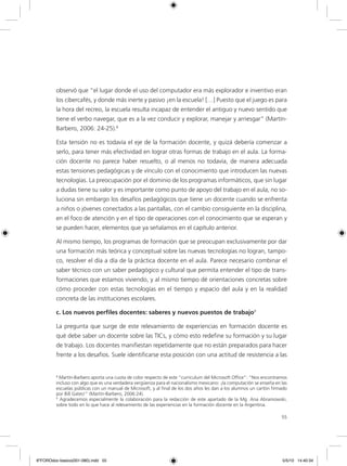 55
observó que “el lugar donde el uso del computador era más explorador e inventivo eran
los cibercafés, y donde más inerte y pasivo ¡en la escuela! […] Puesto que el juego es para
la hora del recreo, la escuela resulta incapaz de entender el antiguo y nuevo sentido que
tiene el verbo navegar, que es a la vez conducir y explorar, manejar y arriesgar” (Martín-
Barbero, 2006: 24-25).8
Esta tensión no es todavía el eje de la formación docente, y quizá debería comenzar a
serlo, para tener más efectividad en lograr otras formas de trabajo en el aula. La forma-
ción docente no parece haber resuelto, o al menos no todavía, de manera adecuada
estas tensiones pedagógicas y de vínculo con el conocimiento que introducen las nuevas
tecnologías. La preocupación por el dominio de los programas informáticos, que sin lugar
a dudas tiene su valor y es importante como punto de apoyo del trabajo en el aula, no so-
luciona sin embargo los desafíos pedagógicos que tiene un docente cuando se enfrenta
a niños o jóvenes conectados a las pantallas, con el cambio consiguiente en la disciplina,
en el foco de atención y en el tipo de operaciones con el conocimiento que se esperan y
se pueden hacer, elementos que ya señalamos en el capítulo anterior.
Al mismo tiempo, los programas de formación que se preocupan exclusivamente por dar
una formación más teórica y conceptual sobre las nuevas tecnologías no logran, tampo-
co, resolver el día a día de la práctica docente en el aula. Parece necesario combinar el
saber técnico con un saber pedagógico y cultural que permita entender el tipo de trans-
formaciones que estamos viviendo, y al mismo tiempo dé orientaciones concretas sobre
cómo proceder con estas tecnologías en el tiempo y espacio del aula y en la realidad
concreta de las instituciones escolares.
c. Los nuevos perfiles docentes: saberes y nuevos puestos de trabajo9
La pregunta que surge de este relevamiento de experiencias en formación docente es
qué debe saber un docente sobre las TICs, y cómo esto redefine su formación y su lugar
de trabajo. Los docentes manifiestan repetidamente que no están preparados para hacer
frente a los desafíos. Suele identificarse esta posición con una actitud de resistencia a las
8
Martín-Barbero aporta una cuota de color respecto de este “curriculum del Microsoft Office”: “Nos encontramos
incluso con algo que es una verdadera vergüenza para el nacionalismo mexicano: ¡la computación se enseña en las
escuelas públicas con un manual de Microsoft, y al final de los dos años les dan a los alumnos un cartón firmado
por Bill Gates!” (Martín-Barbero, 2006:24).
9
Agradecemos especialmente la colaboración para la redacción de este apartado de la Mg. Ana Abramowski,
sobre todo en lo que hace al relevamiento de las experiencias en la formación docente en la Argentina.
6ºFOROdoc-basico(001-080).indd 55 5/5/10 14:40:34
 