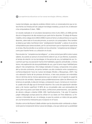 56
nuevas tecnologías, que algunos analistas refieren como un conservadurismo que se rei-
tera frente a la introducción de cualquier tecnología novedosa, ya sea el cine, la televisión
o las computadoras (Cuban, 1986).
Un estudio realizado en el conurbano bonaerense entre el año 2003 y el 2006 permite
discutir el diagnóstico de alta resistencia por parte de los docentes. El trabajo de Roxana
Cabello y otros colegas de la UNGS (2006) muestra el temor y la desconfianza con que los
docentes, sobre todo en la escuela primaria, se acercan a la computadora. Pero también
se observa que todos manifiestan tener “predisposición favorable” y valorar el uso de las
computadoras para tareas escolares, por lo cual reconocen que es importante capacitarse
en el área. Muchos de ellos no se sienten con las suficientes “competencias tecnológicas”
como para hacerle frente a su utilización en el aula.
Para estudiar las “competencias tecnológicas”, un tema central para definir estos nuevos
saberes, los autores se acercan al conocimiento sobre el uso, el uso efectivo, la posesión,
el tiempo de relación con las tecnologías, la frecuencia de uso y la habilidad de uso. En-
cuentran que hay una asociación fuerte entre habilidad y aspectos actitudinales: a menos
temor, más exploración de otras posibilidades de uso, y por lo tanto mayor habilidad para
adquirir más competencias. Otro trabajo realizado en Europa, comparando cinco países
del sur de este continente, encuentra también una alta correlación entre competencia y
confianza-disposición hacia las nuevas tecnologías (Peralta y Albuquerque, 2007). Hay
una valoración fuerte de los procesos de lectura, si bien esos procesos son entendidos
más en términos de las mismas operaciones que se realizan con el soporte en papel (la
construcción de sentidos). Aparecen pocas problematizaciones sobre las diferencias con
la lectura en pantalla, la idea de montaje y composición visual, o la lectura en movimien-
to: puede verse allí algo que la formación docente o los cursos de capacitación abordan
poco y de manera superficial. El 80% de sus encuestados sabe usar procesadores de
texto, pero muy pocos usan bases de datos, confeccionan presentaciones, usan planillas
de cálculo o dibujan o diseñan (2006: 249). Significativamente, 7 de cada 10 maestros
juegan videojuegos aunque pocos los utilizan en sus clases con fines didácticos. La fre-
cuencia e intensidad de uso, sin embargo, es para los autores un indicio de que podría
ser una herramienta interesante para incorporar en el futuro.
Estudios como el de Rosana Cabello señalan que los docentes están cambiando su dispo-
sición para la incorporación de las nuevas tecnologías, a las que valoran por su posibilidad
III Las experiencias educativas con las nuevas tecnologías: dilemas y debates
6ºFOROdoc-basico(001-080).indd 56 5/5/10 14:40:34
 