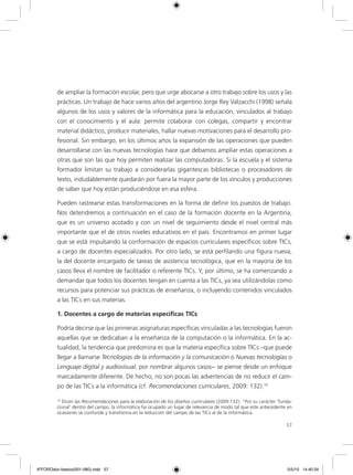 57
de ampliar la formación escolar, pero que urge abocarse a otro trabajo sobre los usos y las
prácticas. Un trabajo de hace varios años del argentino Jorge Rey Valzacchi (1998) señala
algunos de los usos y valores de la informática para la educación, vinculados al trabajo
con el conocimiento y el aula: permite colaborar con colegas, compartir y encontrar
material didáctico, producir materiales, hallar nuevas motivaciones para el desarrollo pro-
fesional. Sin embargo, en los últimos años la expansión de las operaciones que pueden
desarrollarse con las nuevas tecnologías hace que debamos ampliar estas operaciones a
otras que son las que hoy permiten realizar las computadoras. Si la escuela y el sistema
formador limitan su trabajo a considerarlas gigantescas bibliotecas o procesadores de
texto, indudablemente quedarán por fuera la mayor parte de los vínculos y producciones
de saber que hoy están produciéndose en esa esfera.
Pueden rastrearse estas transformaciones en la forma de definir los puestos de trabajo.
Nos detendremos a continuación en el caso de la formación docente en la Argentina,
que es un universo acotado y con un nivel de seguimiento desde el nivel central más
importante que el de otros niveles educativos en el país. Encontramos en primer lugar
que se está impulsando la conformación de espacios curriculares específicos sobre TICs,
a cargo de docentes especializados. Por otro lado, se está perfilando una figura nueva,
la del docente encargado de tareas de asistencia tecnológica, que en la mayoría de los
casos lleva el nombre de facilitador o referente TICs. Y, por último, se ha comenzando a
demandar que todos los docentes tengan en cuenta a las TICs, ya sea utilizándolas como
recursos para potenciar sus prácticas de enseñanza, o incluyendo contenidos vinculados
a las TICs en sus materias.
1. Docentes a cargo de materias específicas TICs
Podría decirse que las primeras asignaturas específicas vinculadas a las tecnologías fueron
aquellas que se dedicaban a la enseñanza de la computación o la informática. En la ac-
tualidad, la tendencia que predomina es que la materia específica sobre TICs –que puede
llegar a llamarse Tecnologías de la información y la comunicación o Nuevas tecnologías o
Lenguaje digital y audiovisual, por nombrar algunos casos− se piense desde un enfoque
marcadamente diferente. De hecho, no son pocas las advertencias de no reducir el cam-
po de las TICs a la informática (cf. Recomendaciones curriculares, 2009: 132).10
10
Dicen las Recomendaciones para la elaboración de los diseños curriculares (2009:132): “Por su carácter ‘funda-
cional’ dentro del campo, la informática ha ocupado un lugar de relevancia de modo tal que este antecedente en
ocasiones se confunde y transforma en la reducción del campo de las TICs al de la informática.
6ºFOROdoc-basico(001-080).indd 57 5/5/10 14:40:34
 