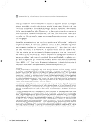 58
No es que los saberes instrumentales relacionados con el uso de los recursos tecnológicos
no sean requeridos o resulten minimizados, pero de ningún modo el dominio de estas
habilidades se constituye en el objetivo principal de estas asignaturas. Por el contra-
rio, las materias específicas sobre TICs apuntan fundamentalmente a abrir un campo de
reflexión sobre las transformaciones sociales, culturales, comunicacionales y educativas
asociadas con el impacto de las nuevas tecnologías, al mismo tiempo que a promover su
uso pedagógico.
Ahora bien, estas asignaturas, aun cuando no se reduzcan a “informática”, ¿deben con-
templar la enseñanza de habilidades y destrezas básicas −es decir, alfabetizar digitalmen-
te− o esta clase de alfabetización debe darse por supuesta?11
¿Si un alumno no cuenta
con estas habilidades, es la materia TICs el espacio indicado para que acceda a ellas?
¿Hay que generar ofertas curriculares focalizadas enteramente en el uso instrumental?
Hay posturas que plantean que esta clase de competencias “se adquiere básicamente en
la práctica cotidiana”, y lo ideal sería propiciar la libre accesibilidad a las tecnologías antes
que diseñar asignaturas que apunten netamente al dominio instrumental (Recomenda-
ciones, 2009: 133).12
En el centro de estas discusiones está el desafío de trascender la
perspectiva instrumental de las tecnologías pero sin menospreciar su uso.
III Las experiencias educativas con las nuevas tecnologías: dilemas y debates
11
Los estudiantes de los profesorados parecen estar lejos de la categoría de “nativos digitales”. Hay docentes
que manifiestan que han dado por sentado el uso básico de las tecnologías por parte de sus jóvenes alumnos
–supuestos nativos digitales− y se han encontrado, con sorpresa, con que esos saberes no están disponibles: “No
saben usar computadoras, les tienen miedo, no saben mandar correos electrónicos”, son algunos de los déficits
señalados.
12
Dicen las Recomendaciones para la elaboración de los diseños curriculares: “Es innegable la necesidad de contar
con habilidades y destrezas mínimas para la utilización de las computadoras y redes como herramientas para po-
tenciar el aprendizaje y la enseñanza, pero dichas competencias se adquieren básicamente en la práctica cotidiana.
Esto no significa que deba evitarse la oferta curricular que atienda aspectos operativos, pero sí al menos que debe-
rían asentarse sobre un diagnóstico de necesidades reales de la población estudiantil y –en tal caso– no constituirse
en un fin en sí mismo. En términos de decisiones a tomar, pueden resultar más sustantivas las definiciones de tipo
organizacional respecto de la libre accesibilidad en el uso de los dispositivos y entornos para los estudiantes, que el
desarrollo de ofertas curriculares instrumentales. […] para quienes manifiestan resistencias o visualizan obstáculos
para acercarse a las TICs, suelen diseñarse estrategias de enseñanza cuya finalidad está orientada a lo que se ha de-
finido como ‘dominio instrumental’. En este último caso resulta frecuente observar que se deleguen en un ‘especia-
lista’ en informática las acciones de enseñanza. Como consecuencia, habitualmente se enseñan cuestiones poco
En tanto las TICs involucran la convergencia de la mirada de diversas disciplinas (sociología, ingeniería, informáti-
ca, psicología, antropología, etc.) desde las cuales se puede analizar y comprender la complejidad de los nuevos
escenarios para actuar en ellos, la informática se asienta básicamente sobre la computación y en la comunicación.
Mientras la informática refiere al tratamiento de la información y la comunicación de datos, las TICs tratan el
impacto social y cultural de los fenómenos comunicacionales, con eje en la interactividad y su incidencia sobre el
desarrollo del conocimiento. Si bien ambos campos se vinculan con el uso de las computadoras, las definiciones
no resultan homologables ni reductibles. Lo que distingue a las TICs es que se trata de trascender temáticas como
el hardware y el software. Las redes físicas, computadoras y programas, es decir el soporte material, pueden con-
siderarse necesarias pero no suficientes para explicar su alcance”.
6ºFOROdoc-basico(001-080).indd 58 5/5/10 14:40:35
 