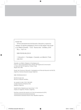 Dussel, Inés
VI Foro Latinoamericano de Educación; Educación y nuevas tec-
nologías: los desafíos pedagógicos ante el mundo digital / Inés Dussel
y Luis Alberto Quevedo. - 1a ed. - Buenos Aires : Santillana, 2010.
80 p. ; 15x21 cm.
ISBN 978-950-46-2252-9
1. Educación. 2. Tecnologías. I. Quevedo, Luis Alberto II. Título
CDD 370.1
ISBN: 978-950-46-2252-9
© 2010, Dussel, Inés
© 2010, Fundación Santillana
Av. Leandro N. Alem 720 (C1001AAP)
Ciudad Autónoma de Buenos Aires
República Argentina
Queda hecho el depósito que marca la ley 11.723
Impreso en Argentina. Printed in Argentina
Este libro se terminó de imprimir en el mes de xxxxxxxxxxxx de 2010,
xxxxxxxxxxxxxxxxxxxxxxxxxxxxxxxxxxxxxxxxxx
xxxxxxxxxxxxxx xxxxxxxxxxx Buenos Aires, República Argentina.
Quevedo, Luis Alberto: Magister en Sociología por la
E.H.E.S.S. de la Universidad de París. Director del Programa de Comunicación
y Cultura de FLACSO Argentina. Profesor Titular
Regular de la UBA.
Dussel, Inés: Doctora en Educación. Investigadora en el Área de Educación de FLACSO,
Argentina. Directora Educativa Sangari Argentina
6ºFOROdoc-basico(001-080).indd 6 5/5/10 14:40:25
 