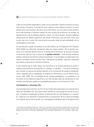 60
cuáles son los perfiles disponibles y cuáles son los requeridos. Todavía contamos con poca
información al respecto. El dictado de estas materias nuevas debería convocar a nuevos
perfiles de la comunicación, del arte y de la informática, con una visión menos estrecha
que la del hardware o software aislados de estos análisis de producción de sentido, de
representación y de los debates políticos y éticos. Al mismo tiempo, tampoco deberían
subestimarse los saberes específicos del campo informático, que permiten hacer usos
mucho más ricos a partir del conocimiento avanzado sobre las permisibilidades de las
computadoras y de la red.
En esa dirección, puede encontrarse en el Libro Blanco de la Prospectiva TICs Proyecto
2020 (2009) una definición interesante sobre los nuevos perfiles. Allí se plantea que,
tanto en el mercado laboral como en el ámbito de la formación de recursos humanos
se demanda cada vez más la presencia de perfiles híbridos.13
Estos perfiles combinan
saberes y destrezas de distintos campos disciplinares. Si se considera una alternativa inte-
resante, se deberá intentar producir esta “hibridación de perfiles” docentes, evaluando
qué saberes y destrezas es necesario combinar.
Y otra variante que se suele utilizar con frecuencia en el ámbito educativo es poner a
trabajar conjuntamente varios perfiles, en “parejas” o “equipos”: “Una de las tendencias
para resolver la carencia de perfiles expertos es la constitución de equipos interdiscipli-
narios integrados por un pedagogo, un experto en informática y uno en telecomunica-
ciones” (IIPE, 2006: 39). La estrategia de las “parejas pedagógicas”, ya probadas en la
formación en las didácticas específicas y con más claridad sobre las condiciones en que
resultan más efectivas, podría ser actualizada para pensar en la formación en TICs.
2.Facilitadores o referentes TICs
Una estrategia para introducir las TICs en las instituciones educativas es la creación de la
figura del facilitador TICs. Esta figura existe también en otros países (el mentor en Hun-
gría, el profesor multiplicador en Brasil, el referente TICs en Gran Bretaña), y su función
es “capacitar a los docentes en planeamiento e incorporación de las nuevas tecnologías
y ser soporte técnico de la escuela. Los investigadores establecen que es fundamental en
III Las experiencias educativas con las nuevas tecnologías: dilemas y debates
13
Por ejemplo, los diseñadores web, que “si bien no son formados como informáticos pueden provenir de carreras de
diseño o comunicación y luego se forman en las aplicaciones y en programación de manera formal o informal”. Otro
ejemplo son los técnicos industriales “digitalizados” o los vendedores “digitalizados” (cf. Libro blanco, 2009: 278).
6ºFOROdoc-basico(001-080).indd 60 5/5/10 14:40:35
 