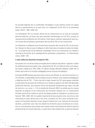 61
las escuelas disponer de un coordinador tecnológico, lo que significa contar con apoyo
técnico y asesoramiento en lo que hace a la integración de las TICs en la enseñanza
(Gyuk, 2001)”. (IIPE, 2006: 39).
Los facilitadores TICs se reclutan dentro de las instituciones (no se trata de incorporar
personal externo) y se busca que sean docentes familiarizados con las TICs, aunque no
necesariamente profesores de informática. Estas figuras recibirán capacitación para asu-
mir la tarea de consultores y promotores del uso de las TICs en las instituciones.
Los referentes no deberían tener el patrimonio exclusivo del uso de las TICs en las escue-
las. Tampoco la idea es que se delegue en ellos toda tarea vinculada al campo tecnológi-
co. “La existencia del rol de referente o facilitador TICs en las instituciones no invalida ni
restringe la formación de la totalidad de los profesores y estudiantes” (cf. Recomenda-
ciones, 2009: 135).
3. Que todos los docentes incorporen TICs
Esta parece ser una de las metas principales de las políticas educativas: capacitar a todos
los profesores para que puedan usar y aprovechar las TICs en todas las áreas curriculares,
de manera cotidiana (cf. IIPE, 2006: 37; Martín Ortega; Marchesi Ullastres, 2006: 44). El
énfasis aquí está en la inclusión pedagógica de los recursos tecnológicos.
El estudio del IIPE plantea que esta meta es de las más difíciles. Es más fácil encontrar cur-
sos referidos a capacidades técnicas básicas que los relativos a los aspectos pedagógicos
y didácticos de las TICs. “Cómo usar de la mejor manera las TICs para apoyar, extender
y profundizar los procesos de enseñanza es sin dudas el aspecto más difícil del desarrollo
profesional docente, que requiere formas de desarrollo profesional que vayan más allá
de concurrir a un curso. […] En el estudio de Hancock (2001) se señala que los nuevos
docentes se gradúan en las instituciones de formación docente con un conocimiento
limitado acerca de los modos en que la tecnología puede ser utilizada en su práctica pro-
fesional” (IIPE, 2006: 38). Un quiebre importante de esta situación sería, tal como se está
intentando en estos últimos dos o tres años, incorporar las TICs como contenido trans-
versal a la formación docente inicial, equipar fuertemente a los institutos de formación
docente, y promover usos más ricos desde ese momento para la enseñanza en el aula.
Aún es muy temprano para evaluar qué impacto tienen estas decisiones sobre la práctica
profesional de los futuros docentes, y cuánto de la vida cotidiana de su ejercicio docente
6ºFOROdoc-basico(001-080).indd 61 5/5/10 14:40:35
 