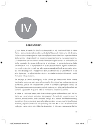 63
IV
Conclusiones
¿Cómo pensar, entonces, los desafíos que se presentan hoy a las instituciones escolares
frente a la dinámica avasalladora del mundo digital? La escuela moderna ha sido desde su
organización hace tres siglos un espacio complejo donde se produce la experiencia social
de transmisión y de producción de conocimientos por parte de las nuevas generaciones.
Durante muchas décadas, estuvo atenta a la innovación y fue pionera en la incorporación
de las novedades del campo de la ciencia, la tecnología y el pensamiento social. Cabe
señalar que en 1915 ya se proyectaban en las escuelas secundarias argentinas orientacio-
nes en telefonía o electricidad, que solo habían empezado a difundirse pocos años antes.
Ese ritmo de apropiación e incorporación de nuevas tecnologías se fue lentificando en los
años siguientes, y el siglo xx terminó con poca renovación en los procedimientos y en las
formas de trabajo escolares.
Sin embargo, el cambio tecnológico y el giro cultural que hemos vivido en los últimos
treinta años representan para la escuela un desafío diferente del que hasta ahora se venía
planteando, ya que –en varios sentidos– ponen en cuestión sus principios básicos, sus
formas ya probadas de enseñanza-aprendizaje, su estructura organizacional y edilicia, así
como las capacidades de quienes están al frente de los procesos educativos.
Y si bien es cierto que buena parte de estos interrogantes se formulan a partir del im-
pacto que han producido las nuevas tecnologías en el mundo del conocimiento, en la
sociedad, en la economía, en el campo del trabajo, de la política, del entretenimiento y
también en el seno mismo de la escuela, debemos decir, otra vez, que los desafíos que
están en juego no son técnicos sino políticos y culturales. No se trata de encontrar una
regla para medir cuánta tecnofobia ha desarrollado el sistema o cuánta capacidad de
6ºFOROdoc-basico(001-080).indd 63 5/5/10 14:40:36
 