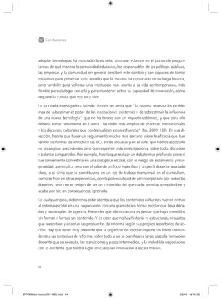 64
IV Conclusiones
adoptar tecnologías ha mostrado la escuela, sino que estamos en el punto de pregun-
tarnos de qué manera la comunidad educativa, los responsables de las políticas públicas,
las empresas y la comunidad en general perciben este cambio y son capaces de tomar
iniciativas para preservar todo aquello que la escuela ha construido en su larga historia,
pero también para volverse una institución más atenta a la vida contemporánea, más
flexible para dialogar con ella y para mantener activa su capacidad de innovación, como
requiere la cultura que nos toca vivir.
La ya citada investigadora Mizuko Ito nos recuerda que “la historia muestra los proble-
mas de subestimar el poder de las instituciones existentes y de sobrestimar la influencia
de una nueva tecnología” que no ha tenido aún un impacto sistémico, y que para ello
debería tomar seriamente en cuenta “las redes más amplias de prácticas institucionales
y los discursos culturales que contextualizan estos esfuerzos” (Ito, 2009:189). En esa di-
rección, habría que hacer un seguimiento mucho más cercano sobre la eficacia que han
tenido las formas de introducir las TICs en las escuelas y en el aula, que hemos esbozado
en las páginas precedentes pero que requieren más investigación y, sobre todo, discusión
y balance compartidos. Por ejemplo, habría que realizar un debate más profundo sobre si
fue conveniente convertirla en una disciplina escolar, con el riesgo de aislamiento y mar-
ginalidad que implica pero con el valor de un foco específico y un perfil docente asociado
claro, o si sirvió que se constituyera en un eje de trabajo transversal en el curriculum,
como se hizo en otras experiencias, con la potencialidad de ser incorporado por todos los
docentes pero con el peligro de ser un contenido del que nadie termina apropiándose y
acaba por ser, en consecuencia, ignorado.
En cualquier caso, deberemos estar atentos a que los contenidos culturales nuevos entran
al sistema escolar en una negociación con una gramática o forma escolar que lleva déca-
das y hasta siglos de vigencia. Pretender que ello no ocurra es pensar que hay contenidos
sin formas y formas sin contenido. Y es creer que no hay historia, ni estructuras, ni sujetos
que reescriben y adaptan las propuestas de reforma según sus propios repertorios de ac-
ción. Hay que tener muy presente que la organización escolar impone un límite contun-
dente a las tentativas de reforma, sobre todo si no se planifican a largo plazo la formación
docente que se necesita, las transiciones y pasos intermedios, y la ineludible negociación
con lo existente que tendrá lugar en cualquier innovación a escala masiva.
6ºFOROdoc-basico(001-080).indd 64 5/5/10 14:40:36
 