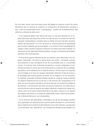 65
Por otro lado, hemos visto que buena parte del debate se organiza a partir de ciertas
dicotomías que no siempre se sustentan en evaluaciones de experiencias concretas y
que, si bien son presentadas como “contrapuestas”, pueden ser complementarias. Nos
referimos a dicotomías tales como:
- Si las máquinas deben estar dentro del aula o si hay que ubicarlas en un es-
pacio particular. Esta disyuntiva remite a la idea de que no siempre los alumnos
requieren computadoras y conexión para su trabajo sino que más bien necesitan
espacio de desconexión con el fin de poner en marcha procesos de aprendizaje
que no están mediados por las tecnologías; sí se insiste en tener la posibilidad de
ingresar a ellas cuando lo requiere el docente o la materia que están tratando. En
este punto se han registrado distintas políticas, aunque no necesariamente deben
pensarse como contrapuestas.
- El tema de las pizarras electrónicas de uso colectivo como alternativa a las net-
books individuales –tal como lo hemos dicho más arriba–, ha llevado a pensar
otra dicotomía: la que contrapone el uso de una pantalla única vs. una pantalla
común. En el primer caso, el docente recuperaría su función integradora y la di-
mensión de tarea en común que tiene la educación (y su posición de una pedago-
gía pública, como señalamos en el capítulo anterior), mientras que en el segundo
caso el trabajo en el aula con equipos individuales reforzaría el tipo de acceso a
la tecnología que muchos jóvenes ya tienen en sus hogares o en los locutorios.
En realidad, la pantalla individual también puede ser usada de manera colectiva
(se registran experiencias de uso de dos o más alumnos por computadora en el
aula), así como la pizarra ubicada en el centro del aula no resuelve los problemas
de atención o concentración que tiene una pizarra tradicional. Una alternativa a
esta dicotomía es pensar espacios de trabajo colectivos y espacios de trabajo indi-
vidual, como se ha hecho tradicionalmente en las aulas, aunque con un soporte
tecnológico que llevaría a un grado de colaboración mayor a partir de la produc-
ción individual efectiva en una computadora.
- En los términos del aprendizaje, creatividad y uso de las tecnologías también
se ha planteado una dicotomía entre quienes ponen el énfasis en una formación
dura y tradicional en el dominio del hardware y el uso del software, contrapuesto
a una formación más “polivalente” que incorpore las disciplinas que trabajan con
6ºFOROdoc-basico(001-080).indd 65 5/5/10 14:40:36
 