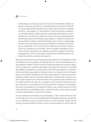 66
IV Conclusiones
la afectividad, las emociones y que lleve a los alumnos a desarrollar destrezas ex-
presivas y cognitivas que tienen en su base esta dimensión emocional. Cabría de-
cir que las propuestas de formación que se centran exclusivamente en el aspecto
de formar “consumidores” (o “prosumidores”) críticos en términos de operacio-
nes racionales reflexivas, olvidan que hay un aspecto de la afectividad y la emocio-
nalidad que se moviliza en los medios de comunicación que es extremadamente
potente para producir identificaciones y aprendizajes. En realidad, los jóvenes son
los que siempre combinan estas dos dimensiones, pues aunque la escuela ponga
el acento en los aprendizajes más duros y formales de las tecnologías, ellos vienen
de una socialización con el conjunto de los medios de comunicación donde el
centro son, justamente, las emociones. Cómo se integran afectividad y conoci-
miento técnico y disciplinario son aspectos que deberían pensarse en términos
pedagógicos de manera más articulada y más profunda, prestando atención a las
implicancias políticas y éticas de estas opciones.
Más allá de estas dicotomías y contraposiciones (que requieren ser consideradas, aunque
se las relativice o se las cuestione), no hay duda de que sí existe una tensión latente, y a
veces explícita y evidente, entre los modos de trabajo que propone la escuela (su organi-
zación en asignaturas, la partición del tiempo y del espacio, las relaciones de autoridad
que establece, la progresión y secuencia de conocimientos que propone) y las experien-
cias de vida cotidiana que registran los jóvenes tanto en sus hogares como en el espacio
social y que hoy están mediadas por los nuevos medios digitales. Colocar ese choque en
perspectiva histórica permite, claro está, relativizarlo y contextualizarlo: de hecho, el es-
pacio escolar siempre estuvo en discontinuidad con las experiencias de socialización que
han vivido los jóvenes. En todo caso, la novedad en este momento histórico consiste en
que la escuela se ve interrogada por esas nuevas prácticas vinculadas a las tecnologías,
que tienen una pregnancia y una extensión inéditas y que moldean buena parte de los
comportamientos y sensibilidades actuales, y frente a las cuales, muchas veces, la escuela
se muestra desorientada y no sabe cómo reaccionar.
Un buen ejemplo lo encontramos en los videojuegos. Si bien existen diferencias tanto
en el acceso como en el uso de las plataformas de videojuegos (el género, por ejemplo,
es muy importante, ya que los varones suelen ser usuarios intensivos mientras que las
mujeres lo practican bastante menos), lo cierto es que los jóvenes se inclinan cada vez
6ºFOROdoc-basico(001-080).indd 66 5/5/10 14:40:36
 