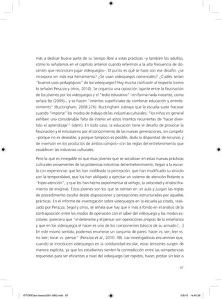 67
más a dedicar buena parte de su tiempo libre a estas prácticas –y también los adultos,
como lo señalamos en el capítulo anterior cuando referimos a la alta frecuencia de do-
centes que reconocen jugar videojuegos–. El punto es qué se hace con ese desafío: ¿se
incorpora sin más esa herramienta? ¿Se usan videojuegos comerciales? ¿Cuáles serían
“buenos usos pedagógicos” de los videojuegos? Hay mucha confusión al respecto (como
lo señalan Perazza y otros, 2010). Se organiza una oposición tajante entre la fascinación
de los jóvenes por los videojuegos y el “tedio educativo” –en forma nada inocente, como
señala Ito (2009)–, y se hacen “intentos superficiales de combinar educación y entrete-
nimiento” (Buckingham, 2008:226). Buckingham subraya que la escuela suele fracasar
cuando “importa” los modos de trabajo de las industrias culturales: “los niños en general
exhiben una considerable falta de interés en estos intentos recurrentes de ‘hacer diver-
tido el aprendizaje’” (ídem). En todo caso, la educación tiene el desafío de provocar la
fascinación y el entusiasmo por el conocimiento de las nuevas generaciones, sin competir
–porque no es deseable, y porque tampoco es posible, dada la disparidad de recursos y
de inversión en los productos de ambos campos– con las reglas del entretenimiento que
establecen las industrias culturales.
Pero lo que es innegable es que esos jóvenes que se socializan en estas nuevas prácticas
culturales provenientes de las poderosas industrias del entretenimiento, llegan a la escue-
la con experiencias que les han moldeado la percepción, que han modificado su vínculo
con la temporalidad, que los han obligado a ejercitar un sistema de atención flotante o
“hiper-atención”, y que los han hecho experimentar el vértigo, la velocidad y el descifra-
miento de enigmas. Estos jóvenes son los que se sientan en un aula y juzgan las reglas
de procedimiento escolar desde disposiciones y percepciones estructuradas por aquellas
prácticas. En el informe de investigación sobre videojuegos en la escuela ya citado, reali-
zado por Perazza, Segal y otros, se señala que hay que ir más a fondo en el análisis de la
contraposición entre los modos de operación con el saber del videojuego y los modos es-
colares: pareciera que “el detenerse y el pensar son operaciones propias de la enseñanza
y que en los videojuegos el hacer es uno de los componentes básicos de su armado.[…]
En este mismo sentido, podemos enumerar un conjunto de pares: hacer vs. ver; leer vs.
no leer; tocar vs. pensar” (Perazza et al., 2010: 38). Las investigadoras encuentran que,
cuando se introducen videojuegos en la cotidianidad escolar, estas tensiones surgen de
manera explícita, ya que los estudiantes sienten la contradicción entre las competencias
requeridas para ser eficientes a nivel del videojuego (ser rápidos, hacer, probar sin leer o
6ºFOROdoc-basico(001-080).indd 67 5/5/10 14:40:36
 