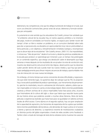 68
IV Conclusiones
detenerse) y las competencias a las que los obliga el protocolo de trabajo en el aula, que
va en una dirección contraria (leer, pensar antes de actuar, detenerse y formular estrate-
gias por anticipado).
Es justamente en este sentido que los educadores De Castell y Jenson han señalado que
“el ambiente cultural de las escuelas hoy, en tantos aspectos antitético a la inmersión
del juego, insiste en actividades con horarios rígidos, sin espacio para ‘perder noción del
tiempo’ al leer un libro o resolver un problema, en un curriculum diseñado sobre todo
para dar un panorama de una disciplina sin oportunidad de mirar más en profundidad un
tema particular, y con objetivos y retroalimentación inmediata (castigos y recompensas)
que se ubican lejos de los estudiantes” (De Castell y Jenson, 2003: 51). Esa imposibilidad,
o incluso esa “falta de permiso” desde el curriculum y desde las prácticas establecidas en
la escuela para producir un aprendizaje por inmersión y por un tiempo más prolongado
en un contenido específico, que otorga una devolución sobre el desempeño que llega
semanas o meses después con los resultados de una prueba o la nota de una lección oral,
muestra ese desencuentro estructural entre dos lógicas, desencuentro que los docentes
suelen percibir dentro del aula cuando traen los nuevos medios y que hay que pensar
mejor pedagógicamente para ofrecer mejores secuencias de trabajo y oportunidades más
ricas de interacción con esas nuevas tecnologías.
Sin embargo, al mismo tiempo que somos conscientes de estas dificultades y negociacio-
nes que están teniendo lugar, no queremos dejar de subrayar que las TICs le proponen
hoy a la escuela la posibilidad de producir aprendizajes, usar herramientas de pensamien-
to, ejercitar la creatividad y recurrir a almacenes de información, saberes y datos que se-
rían impensables sin tomar en cuenta a la tecnología digital. Abren enormes posibilidades
creativas y ofrecen archivos de la cultura impensables hasta hace pocos años, al punto
que historiadores de la cultura del siglo xx dicen que habría que reescribir buena parte
de esa historia ahora que podemos acceder a muchas obras literarias, libros de texto,
películas o experiencias teatrales que hasta hace poco se guardaban en selectos archivos
locales de difícil acceso. Como dijimos en el segundo capítulo, hay una gran ampliación
de la capacidad de aspiración y los horizontes de expectativa de los sujetos que también
tiene enormes posibilidades democráticas y de demandas de mayor justicia en el acceso
a bienes y ejercicio de derechos. La experiencia reciente de movilizaciones ciudadanas
en distintos puntos del globo organizadas a través de redes sociales como Facebook o
Twitter o bien a través de mensajes de texto de los celulares (como muestran los casos de
6ºFOROdoc-basico(001-080).indd 68 5/5/10 14:40:37
 
