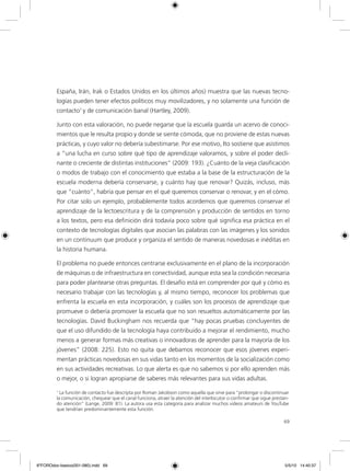 69
España, Irán, Irak o Estados Unidos en los últimos años) muestra que las nuevas tecno-
logías pueden tener efectos políticos muy movilizadores, y no solamente una función de
contacto1
y de comunicación banal (Hartley, 2009).
Junto con esta valoración, no puede negarse que la escuela guarda un acervo de conoci-
mientos que le resulta propio y donde se siente cómoda, que no proviene de estas nuevas
prácticas, y cuyo valor no debería subestimarse. Por ese motivo, Ito sostiene que asistimos
a “una lucha en curso sobre qué tipo de aprendizaje valoramos, y sobre el poder decli-
nante o creciente de distintas instituciones” (2009: 193). ¿Cuánto de la vieja clasificación
o modos de trabajo con el conocimiento que estaba a la base de la estructuración de la
escuela moderna debería conservarse, y cuánto hay que renovar? Quizás, incluso, más
que “cuánto”, habría que pensar en el qué queremos conservar o renovar, y en el cómo.
Por citar solo un ejemplo, probablemente todos acordemos que queremos conservar el
aprendizaje de la lectoescritura y de la comprensión y producción de sentidos en torno
a los textos, pero esa definición dirá todavía poco sobre qué significa esa práctica en el
contexto de tecnologías digitales que asocian las palabras con las imágenes y los sonidos
en un continuum que produce y organiza el sentido de maneras novedosas e inéditas en
la historia humana.
El problema no puede entonces centrarse exclusivamente en el plano de la incorporación
de máquinas o de infraestructura en conectividad, aunque esta sea la condición necesaria
para poder plantearse otras preguntas. El desafío está en comprender por qué y cómo es
necesario trabajar con las tecnologías y, al mismo tiempo, reconocer los problemas que
enfrenta la escuela en esta incorporación, y cuáles son los procesos de aprendizaje que
promueve o debería promover la escuela que no son resueltos automáticamente por las
tecnologías. David Buckingham nos recuerda que “hay pocas pruebas concluyentes de
que el uso difundido de la tecnología haya contribuido a mejorar el rendimiento, mucho
menos a generar formas más creativas o innovadoras de aprender para la mayoría de los
jóvenes” (2008: 225). Esto no quita que debamos reconocer que esos jóvenes experi-
mentan prácticas novedosas en sus vidas tanto en los momentos de la socialización como
en sus actividades recreativas. Lo que alerta es que no sabemos si por ello aprenden más
o mejor, o si logran apropiarse de saberes más relevantes para sus vidas adultas.
1
La función de contacto fue descripta por Roman Jakobson como aquella que sirve para “prolongar o discontinuar
la comunicación, chequear que el canal funciona, atraer la atención del interlocutor o confirmar que sigue prestan-
do atención” (Lange, 2009: 81). La autora usa esta categoría para analizar muchos videos amateurs de YouTube
que tendrían predominantemente esta función.
6ºFOROdoc-basico(001-080).indd 69 5/5/10 14:40:37
 