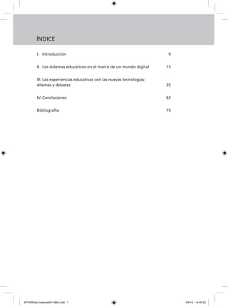 I.	 Introducción		 9
II.	 Los sistemas educativos en el marco de un mundo digital 		 15
III.	Las experiencias educativas con las nuevas tecnologías:
dilemas y debates			 35
IV.	Conclusiones			 63
Bibliografía			 75
ÍNDICE
6ºFOROdoc-basico(001-080).indd 7 5/5/10 14:40:25
 