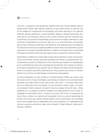 70
Pues bien, si aceptamos esta perspectiva, debemos decir que muchos debates sobre el
equipamiento escolar están todavía inmaduros, ya que suelen centrar su atención más
en los modelos de incorporación de tecnologías que hemos descripto en los capítulos
anteriores (pizarras electrónicas, carritos portátiles, laptops o netbooks personales, etc.)
antes que en una evaluación sobre sus usos y sobre la eficacia que han mostrado para
incorporarse a los procesos de aprendizaje, para promover el trabajo colaborativo o para
incentivar la creatividad en los alumnos. Más aun, en un nivel más básico si de tecnolo-
gías se trata, la literatura suele hacer más referencias a los programas que nos hablan de
las máquinas en el aula que a aquellos problemas muchas veces más importantes y que se
relacionan con las bases materiales del acceso: el déficit en infraestructura y conectividad
(incluidas las conexiones eléctricas) que registran hoy la mayoría de nuestras escuelas.
Hay también un debate muy fuerte sobre el lugar de los docentes en estas nuevas prácti-
cas de conocimiento. Muchas veces esto se expresa en el temor (o, podríamos decir pro-
vocativamente, quizás en el deseo) de muchos docentes que imaginan ser reemplazados
por la autoridad de las máquinas y los programas de software. Este imaginario se alimen-
ta de algunos diagnósticos que suponen que la mediación del adulto puede desaparecer
frente a la creciente autonomía y libertad de los niños y jóvenes que entran en contacto
directo con la cultura y los aprendizajes a través de las computadoras.
Un texto emblemático en este sentido es el de Neil Postman (1999), que muestra esta
fascinación con las nuevas tecnologías y que destaca la dilución de la autoridad adulta
(percibida como algo malo) en este nuevo marco. Allí se dice: “La escuela infantil de la
era de la información será muy distinta a la que conocieron mamá y papá. ¿Te intere-
sa la biología? Diseña mediante simulación virtual tus propias formas de vida. ¿Tienes
problemas con un proyecto científico? Establece una videoconferencia con el mejor in-
vestigador mundial sobre el tema. ¿Te aburre el mundo real? Entra a un laboratorio de
física virtual y escribe una nueva ley de la gravedad. Esta es la clase de aprendizaje de
primera mano de la que nuestros jóvenes podrían estar ya disfrutando. Las tecnologías
que la hacen posible están ya disponibles y esos mismos jóvenes, con independencia de
cuál sea su posición económica, saben cómo utilizarlas” (Hugh McIntosh, citado por N.
Postman, 1999:55).
IV Conclusiones
6ºFOROdoc-basico(001-080).indd 70 5/5/10 14:40:37
 