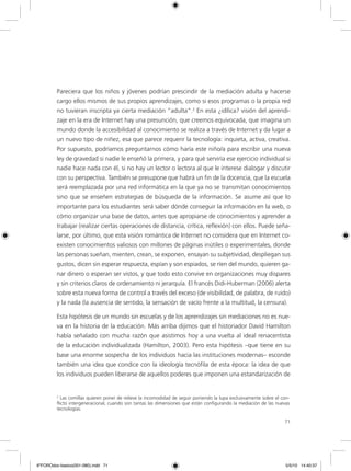 71
Pareciera que los niños y jóvenes podrían prescindir de la mediación adulta y hacerse
cargo ellos mismos de sus propios aprendizajes, como si esos programas o la propia red
no tuvieran inscripta ya cierta mediación “adulta”.2
En esta ¿idílica? visión del aprendi-
zaje en la era de Internet hay una presunción, que creemos equivocada, que imagina un
mundo donde la accesibilidad al conocimiento se realiza a través de Internet y da lugar a
un nuevo tipo de niñez, esa que parece requerir la tecnología: inquieta, activa, creativa.
Por supuesto, podríamos preguntarnos cómo haría este niño/a para escribir una nueva
ley de gravedad si nadie le enseñó la primera, y para qué serviría ese ejercicio individual si
nadie hace nada con él, si no hay un lector o lectora al que le interese dialogar y discutir
con su perspectiva. También se presupone que habrá un fin de la docencia, que la escuela
será reemplazada por una red informática en la que ya no se transmitan conocimientos
sino que se enseñen estrategias de búsqueda de la información. Se asume así que lo
importante para los estudiantes será saber dónde conseguir la información en la web, o
cómo organizar una base de datos, antes que apropiarse de conocimientos y aprender a
trabajar (realizar ciertas operaciones de distancia, crítica, reflexión) con ellos. Puede seña-
larse, por último, que esta visión romántica de Internet no considera que en Internet co-
existen conocimientos valiosos con millones de páginas inútiles o experimentales, donde
las personas sueñan, mienten, crean, se exponen, ensayan su subjetividad, despliegan sus
gustos, dicen sin esperar respuesta, espían y son espiados, se ríen del mundo, quieren ga-
nar dinero o esperan ser vistos, y que todo esto convive en organizaciones muy dispares
y sin criterios claros de ordenamiento ni jerarquía. El francés Didi-Huberman (2006) alerta
sobre esta nueva forma de control a través del exceso (de visibilidad, de palabra, de ruido)
y la nada (la ausencia de sentido, la sensación de vacío frente a la multitud, la censura).
Esta hipótesis de un mundo sin escuelas y de los aprendizajes sin mediaciones no es nue-
va en la historia de la educación. Más arriba dijimos que el historiador David Hamilton
había señalado con mucha razón que asistimos hoy a una vuelta al ideal renacentista
de la educación individualizada (Hamilton, 2003). Pero esta hipótesis –que tiene en su
base una enorme sospecha de los individuos hacia las instituciones modernas– esconde
también una idea que condice con la ideología tecnófila de esta época: la idea de que
los individuos pueden liberarse de aquellos poderes que imponen una estandarización de
2
Las comillas quieren poner de relieve la incomodidad de seguir poniendo la lupa exclusivamente sobre el con-
flicto intergeneracional, cuando son tantas las dimensiones que están configurando la mediación de las nuevas
tecnologías.
6ºFOROdoc-basico(001-080).indd 71 5/5/10 14:40:37
 