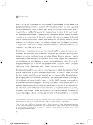 72
IIV Conclusiones
las conciencias y la promesa de vivir en un mundo de individuación infinita, donde cada
persona dejaría de pertenecer a cualquier sistema que lo incluya en una serie, y que solo
perseguiría la autenticidad con alguna esencia que lo constituye. Antes que un retorno
renacentista, en realidad hay que ver los trazos del ideal libertario de los años 60, con
sus enormes potencialidades y también con sus limitaciones,3
en este anuncio de las tec-
nologías como herramientas de liberación: señalan a la web como espacio de libertad,
libre de los controles estatales y de las leyes del mercado o la política, donde es posible
establecer un vínculo peer to peer 4
con cualquier ciudadano del mundo y donde mandan
la imaginación y la creación sin límites, una especie de canto a la expresividad infinita, sin
controles ni autoridad que la regule.
Señalamos, en el capítulo anterior, que este ideario tecnófilo se asocia con la crítica anti-
autoritaria a la institución escolar. Decíamos más arriba que las nuevas tecnologías han
obligado a repensar cuánto de la vieja estructura del aula debemos preservar y cuánto
demanda hoy una transformación importante de sus formas de pensar el conocimiento,
de sus relaciones de autoridad y de su propia estructuración como institución social. En
esta pregunta sobre qué se preserva y qué se transforma, la cuestión sobre la caducidad
de la forma escolar cobra nuevos bríos y obliga a nuevas respuestas.
En rigor, debemos admitir que estamos ante una puesta en debate del dispositivo “aula”
y de las bases mismas en que se asienta su organización y arquitectura básica, incluso en
términos literales. No olvidemos que la escuela que hoy conocemos fue diseñada hace un
par de siglos (como una “invención contingente” que combinó los modelos y tecnologías
disponibles para la educación de las masas, cf. Hunter, 1998), y supone en su propia es-
tructura edilicia un sistema de poder y de jerarquías que hace rato están en cuestión en la
sociedad. La centralidad del docente en la clase, la atención constante a un punto único
del aula, la anulación del trabajo horizontal así como el disciplinamiento de los cuerpos,
entran en contradicción con los requerimientos de infraestructura que demandan las
nuevas tecnologías. Esto se evidencia, por ejemplo, en la dificultad que se encuentra
3
Un buen balance, sin visiones nostálgicas ni revisiones conservadoras sobre los supuestos “excesos” del ideal
libertario de los 60 se ofrece en Barman (2002), sobre todo en su primer capítulo, “Emancipación”.
4
Una red peer-to-peer (P2P) o red de pares, es una red de computadoras en la que todos o algunos aspectos
de esta funcionan sin clientes ni servidores fijos, sino una serie de nodos que se comportan como iguales entre
sí. Es decir, actúan simultáneamente como clientes y servidores respecto de los demás nodos de la red. http://
es.wikipedia.org/wiki/Peer-to-peer
6ºFOROdoc-basico(001-080).indd 72 5/5/10 14:40:37
 
