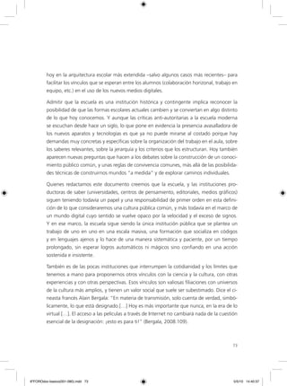 73
hoy en la arquitectura escolar más extendida –salvo algunos casos más recientes– para
facilitar los vínculos que se esperan entre los alumnos (colaboración horizonal, trabajo en
equipo, etc.) en el uso de los nuevos medios digitales.
Admitir que la escuela es una institución histórica y contingente implica reconocer la
posibilidad de que las formas escolares actuales cambien y se conviertan en algo distinto
de lo que hoy conocemos. Y aunque las críticas anti-autoritarias a la escuela moderna
se escuchan desde hace un siglo, lo que pone en evidencia la presencia avasalladora de
los nuevos aparatos y tecnologías es que ya no puede mirarse al costado porque hay
demandas muy concretas y específicas sobre la organización del trabajo en el aula, sobre
los saberes relevantes, sobre la jerarquía y los criterios que los estructuran. Hoy también
aparecen nuevas preguntas que hacen a los debates sobre la construcción de un conoci-
miento público común, y unas reglas de convivencia comunes, más allá de las posibilida-
des técnicas de construirnos mundos “a medida” y de explorar caminos individuales.
Quienes redactamos este documento creemos que la escuela, y las instituciones pro-
ductoras de saber (universidades, centros de pensamiento, editoriales, medios gráficos)
siguen teniendo todavía un papel y una responsabilidad de primer orden en esta defini-
ción de lo que consideraremos una cultura pública común, y más todavía en el marco de
un mundo digital cuyo sentido se vuelve opaco por la velocidad y el exceso de signos.
Y en ese marco, la escuela sigue siendo la única institución pública que se plantea un
trabajo de uno en uno en una escala masiva, una formación que socializa en códigos
y en lenguajes ajenos y lo hace de una manera sistemática y paciente, por un tiempo
prolongado, sin esperar logros automáticos ni mágicos sino confiando en una acción
sostenida e insistente.
También es de las pocas instituciones que interrumpen la cotidianidad y los límites que
tenemos a mano para proponernos otros vínculos con la ciencia y la cultura, con otras
experiencias y con otras perspectivas. Esos vínculos son valiosas filiaciones con universos
de la cultura más amplios, y tienen un valor social que suele ser subestimado. Dice el ci-
neasta francés Alain Bergala: “En materia de transmisión, solo cuenta de verdad, simbó-
licamente, lo que está designado.[…] Hoy es más importante que nunca, en la era de lo
virtual […]. El acceso a las películas a través de Internet no cambiará nada de la cuestión
esencial de la designación: ¡esto es para ti!” (Bergala, 2008:109).
6ºFOROdoc-basico(001-080).indd 73 5/5/10 14:40:37
 