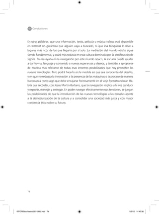 74
IV Conclusiones
En otras palabras: que una información, texto, película o música valiosa esté disponible
en Internet no garantiza que alguien vaya a buscarlo, ni que esa búsqueda lo lleve a
lugares más ricos de los que llegaría por sí solo. La mediación del mundo adulto sigue
siendo fundamental, y quizá más todavía en esta cultura dominada por la proliferación de
signos. En esa ayuda en la navegación por este mundo opaco, la escuela puede ayudar
a dar forma, lenguaje y contenido a nuevas esperanzas y deseos, y también a apropiarse
de manera más relevante de todas esas enormes posibilidades que hoy prometen las
nuevas tecnologías. Pero podrá hacerlo en la medida en que sea consciente del desafío,
y en que no reduzca la innovación a la presencia de las máquinas o la procese de manera
burocrática como algo que debe encajarse forzosamente en el viejo formato escolar. Ha-
bría que recordar, con Jesús Martín-Barbero, que la navegación implica a la vez conducir
y explorar, manejar y arriesgar. En poder navegar efectivamente esas tensiones, se juegan
las posibilidades de que la introducción de las nuevas tecnologías a las escuelas aporte
a la democratización de la cultura y a consolidar una sociedad más justa y con mayor
conciencia ética sobre su futuro.
6ºFOROdoc-basico(001-080).indd 74 5/5/10 14:40:38
 