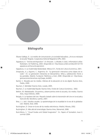 7575
Bibliografía
Álvarez Gallego, A. Los medios de comunicación y la sociedad educadora. ¿Ya no es necesaria
la escuela? Bogotá, Cooperativa Editorial Magisterio-UPN, 2003.
Appadurai, A. “Archive and Aspiration”. En: Brouwer, J. y Mulder, A. (eds.). Information is Alive.
Rotterdam, V2 Publishing, 2003. (Disponible en: http://www.scribd.com/doc/20132175/
appadurai-archive-and-aspiration).
Appadurai, A. La modernidad desbordada. México D.F., Fondo de Cultura Económica, 2001.
Artopoulos, A. y Aguerre, C. Argentina. En: “La generación interactiva como objeto de es-
tudio”. En: La generación interactiva en Iberoamérica. Niños y adolescentes frente a
las pantallas, Madrid, Fundación Telefónica y Ariel, 2008. (Disponible en: http://www.
generacionesinteractivas.org/?page_id=660).
Bacher, S. Tatuados por los medios. Dilemas de la educación en la era digital. Buenos Aires,
Paidós, 2009.
Bauman, Z. Identidad. Buenos Aires, Losada, 2005.
Bauman, Z. La modernidad líquida. Buenos Aires, Fondo de Cultura Económica, 2002.
Beltrán, M. Mediatizados. Encuentros y desencuentros entre la escuela y los medios. Buenos
Aires, Aique Editores, 2009.
Bergala, A. La hipótesis del cine. Pequeño tratado sobre la transmisión del cine en la escuela y
fuera de ella. Barcelona, Laertes, 2007.
Brea, J. L. (ed.). Estudios visuales. La epistemología de la visualidad en la era de la globaliza-
ción. Madrid, Akal, 2006.
Buckingham, D. Crecer en la era de los medios electrónicos. Madrid, Morata, 2002.
Buckingham, D. Más allá de la tecnología. Buenos Aires, Manantial, 2008.
Buck-Morss, S. “Visual Studies and Global Imagination”. En: Papers of Surrealism, Issue 2,
summer 2004.
6ºFOROdoc-basico(001-080).indd 75 5/5/10 14:40:38
 