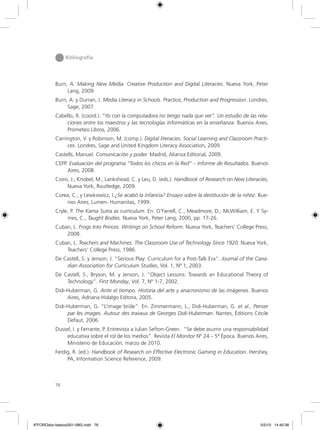 76
Bibliografía
Burn, A. Making New Media. Creative Production and Digital Literacies. Nueva York, Peter
Lang, 2009.
Burn, A. y Durran, J. Media Literacy in Schools. Practice, Production and Progression. Londres,
Sage, 2007.
Cabello, R. (coord.). “Yo con la computadora no tengo nada que ver”. Un estudio de las rela-
ciones entre los maestros y las tecnologías informáticas en la enseñanza. Buenos Aires,
Prometeo Libros, 2006.
Carrington, V. y Robinson, M. (comp.). Digital literacies. Social Learning and Classroom Practi-
ces. Londres, Sage and United Kingdom Literacy Association, 2009.
Castells, Manuel. Comunicación y poder. Madrid, Alianza Editorial, 2009.
CEPP. Evaluación del programa “Todos los chicos en la Red” – Informe de Resultados. Buenos
Aires, 2008.
Coiro, J., Knobel, M., Lankshead, C. y Leu, D. (eds.). Handbook of Research on New Literacies,
Nueva York, Routledge, 2009.
Corea, C., y Lewkowicz, I.¿Se acabó la infancia? Ensayo sobre la destitución de la niñez. Bue-
nos Aires, Lumen- Humanitas, 1999.
Cryle, P. The Kama Sutra as curriculum. En: O’Farrell, C., Meadmore, D., McWilliam, E. Y Sy-
mes, C., Taught Bodies. Nueva York, Peter Lang, 2000, pp. 17-26.
Cuban, L. Frogs Into Princes. Writings on School Reform. Nueva York, Teachers’ College Press,
2008.
Cuban, L. Teachers and Machines. The Classroom Use of Technology Since 1920. Nueva York,
Teachers’ College Press, 1986.
De Castell, S. y Jenson, J. “Serious Play: Curriculum for a Post-Talk Era”. Journal of the Cana-
dian Association for Curriculum Studies, Vol. 1, Nº 1, 2003.
De Castell, S., Bryson, M. y Jenson, J. “Object Lessons: Towards an Educational Theory of
Technology”. First Monday, Vol. 7, Nº 1-7, 2002.
Didi-Huberman, G. Ante el tiempo. Historia del arte y anacronismo de las imágenes. Buenos
Aires, Adriana Hidalgo Editora, 2005.
Didi-Huberman, G. “L’image brûle”. En: Zimmermann, L., Didi-Huberman, G. et al., Penser
par les images. Autour des travaux de Georges Didi-Huberman. Nantes, Éditions Cécile
Defaut, 2006.
Dussel, I. y Ferrante, P. Entrevista a Julian Sefton-Green. “Se debe asumir una responsabilidad
educativa sobre el rol de los medios”. Revista El Monitor Nº 24 – 5ª Época. Buenos Aires,
Ministerio de Educación, marzo de 2010.
Ferdig, R. (ed.). Handbook of Research on Effective Electronic Gaming in Education. Hershey,
PA, Information Science Reference, 2009.
6ºFOROdoc-basico(001-080).indd 76 5/5/10 14:40:38
 