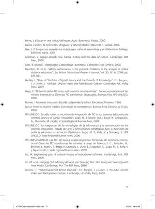 77
Ferres, J. Educar en una cultura del espectáculo. Barcelona, Paidós, 2000.
García Canclini, N. Diferentes, desiguales y desconectados. México D.F., Gedisa, 2006.
Gee, J. P. Lo que nos enseñan los videojuegos sobre el aprendizaje y el alfabetismo. Málaga,
Ediciones Aljibe, 2003.
Gitelman, L. Always already new. Media, history and the data of culture. Cambridge, MIT
Press, 2008.
Gros, B. (coord.). Videojuegos y aprendizaje. Barcelona, Colección Graó General, 2008.
Hamilton, D. et al. “When performance is the product: Problems in the analysis of online
distance education”. En: British Educational Research Journal, Vol. 30, Nº 6, 2004, pp.
841-854.
Hartley, J. “Uses of YouTube - Digital Literacy and the Growth of Knowledge”. En: Burgess,
J. y Green, J. YouTube. OnLine Video and Participatory Culture. Cambridge, UK, Polity
Press, 2009.
Hepp, P. “El desafío de las TIC como instrumentos de aprendizaje”. Ponencia presentada al Se-
minario Internacional Cómo las TIC transforman las escuelas. Buenos Aires, IIPE-UNESCO,
2006.
Hunter, I. Repensar la escuela. Escuela, subjetividad y crítica. Barcelona, Pomares, 1998.
Igarza, Roberto. Nuevos medios. Estrategias de convergencia. Buenos Aires, Editorial La Crujía,
2008.
IIPE-UNESCO. Estudio sobre las iniciativas de integración de TIC en los sistemas educativos de
América Latina y el Caribe. Redactores: Lugo, M. T. (coord. gral.), Bauer, R., Artopoulos,
A., Masnatta, M. y Kelly, V. Sede Regional Buenos Aires, 2009.
IIPE-UNESCO. La integración de las tecnologías de la información y la comunicación en los
sistemas educativos. Estado del arte y orientaciones estratégicas para la definición de
políticas educativas en el sector. Redactoras: Lugo, M. T., Kelly, V. y Grinberg, S., IIPE
UNESCO. Sede Regional Buenos Aires, 2006.
IIPE-UNESCO/UNICEF. Las TIC: del aula a la agenda política. Ponencias del seminario interna-
cional Cómo las TIC transforman las escuelas, a cargo de Tedesco, J. C., Burbules, N.,
Brunner, J., Martín, E., Hepp, P., Morrisey. J., Duro, E., Magadán, C., Lugo, M. T., Kelly, V.
y Aguerrondo, I. Sede regional Buenos Aires, 2008.
Ito, M. Engineering play. A cultural history of educational software. Cambridge, MA, MIT
Press, 2009.
Ito, M. et al. Hanging Out, Messing Around, and Geeking Out. Kids Living and Learning with
New Media. Cambridge, MA, The MIT Press, 2010.
Jenkins, H. “What Happened Before YouTube”. En: Burgess, J. y Green, J. YouTube. OnLine
Video and Participatory Culture. Cambridge, UK, Polity Press, 2009.
6ºFOROdoc-basico(001-080).indd 77 5/5/10 14:40:38
 