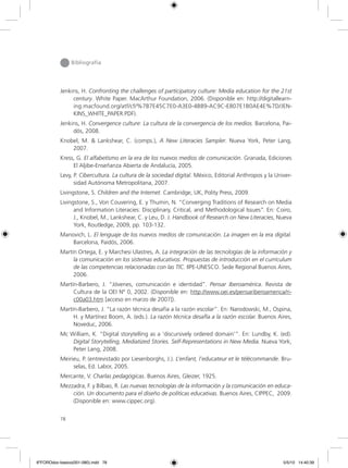 78
Bibliografía
Jenkins, H. Confronting the challenges of participatory culture: Media education for the 21st
century. White Paper. MacArthur Foundation, 2006. (Disponible en: http://digitallearn-
ing.macfound.org/atf/cf/%7B7E45C7E0-A3E0-4B89-AC9C-E807E1B0AE4E%7D/JEN-
KINS_WHITE_PAPER.PDF).
Jenkins, H. Convergence culture: La cultura de la convergencia de los medios. Barcelona, Pai-
dós, 2008.
Knobel, M. & Lankshear, C. (comps.), A New Literacies Sampler. Nueva York, Peter Lang,
2007.
Kress, G. El alfabetismo en la era de los nuevos medios de comunicación. Granada, Ediciones
El Aljibe-Enseñanza Abierta de Andalucía, 2005.
Levy, P. Cibercultura. La cultura de la sociedad digital. México, Editorial Anthropos y la Univer-
sidad Autónoma Metropolitana, 2007.
Livingstone, S. Children and the Internet. Cambridge, UK, Polity Press, 2009.
Livingstone, S., Von Couvering, E. y Thumin, N. “Converging Traditions of Research on Media
and Information Literacies: Disciplinary, Critical, and Methodological Issues”. En: Coiro,
J., Knobel, M., Lankshear, C. y Leu, D. J. Handbook of Research on New Literacies, Nueva
York, Routledge, 2009, pp. 103-132.
Manovich, L. El lenguaje de los nuevos medios de comunicación. La imagen en la era digital.
Barcelona, Paidós, 2006.
Martín Ortega, E. y Marchesi Ulastres, A. La integración de las tecnologías de la información y
la comunicación en los sistemas educativos. Propuestas de introducción en el curriculum
de las competencias relacionadas con las TIC. IIPE-UNESCO. Sede Regional Buenos Aires,
2006.
Martín-Barbero, J. “Jóvenes, comunicación e identidad”. Pensar Iberoamérica. Revista de
Cultura de la OEI Nº 0, 2002. (Disponible en: http://www.oei.es/pensariberoamerica/ri-
c00a03.htm [acceso en marzo de 2007]).
Martín-Barbero, J. “La razón técnica desafía a la razón escolar”. En: Narodowski, M., Ospina,
H. y Martínez Boom, A. (eds.). La razón técnica desafía a la razón escolar. Buenos Aires,
Noveduc, 2006.
Mc William, K. “Digital storytelling as a ‘discursively ordered domain’”. En: Lundby, K. (ed).
Digital Storytelling, Mediatized Stories. Self-Representations in New Media. Nueva York,
Peter Lang, 2008.
Meirieu, P. (entrevistado por Liesenborghs, J.). L’enfant, l’educateur et le télécommande. Bru-
selas, Ed. Labor, 2005.
Mercante, V. Charlas pedagógicas. Buenos Aires, Gleizer, 1925.
Mezzadra, F. y Bilbao, R. Las nuevas tecnologías de la información y la comunicación en educa-
ción. Un documento para el diseño de políticas educativas. Buenos Aires, CIPPEC, 2009.
(Disponible en: www.cippec.org).
6ºFOROdoc-basico(001-080).indd 78 5/5/10 14:40:39
 