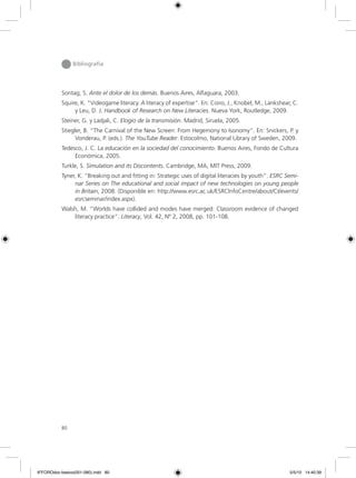 80
Bibliografía
Sontag, S. Ante el dolor de los demás. Buenos Aires, Alfaguara, 2003.
Squire, K. “Videogame literacy. A literacy of expertise”. En: Coiro, J., Knobel, M., Lankshear, C.
y Leu, D. J. Handbook of Research on New Literacies. Nueva York, Routledge, 2009.
Steiner, G. y Ladjali, C. Elogio de la transmisión. Madrid, Siruela, 2005.
Stiegler, B. “The Carnival of the New Screen: From Hegemony to Isonomy”. En: Snickers, P. y
Vonderau, P. (eds.). The YouTube Reader. Estocolmo, National Library of Sweden, 2009.
Tedesco, J. C. La educación en la sociedad del conocimiento. Buenos Aires, Fondo de Cultura
Económica, 2005.
Turkle, S. Simulation and its Discontents. Cambridge, MA, MIT Press, 2009.
Tyner, K. “Breaking out and fitting in: Strategic uses of digital literacies by youth”. ESRC Semi-
nar Series on The educational and social impact of new technologies on young people
in Britain, 2008. (Disponible en: http://www.esrc.ac.uk/ESRCInfoCentre/about/CI/events/
esrcseminar/index.aspx).
Walsh, M. “Worlds have collided and modes have merged: Classroom evidence of changed
literacy practice”. Literacy, Vol. 42, Nº 2, 2008, pp. 101-108.
6ºFOROdoc-basico(001-080).indd 80 5/5/10 14:40:39
 