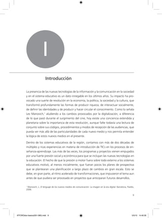 9
La presencia de las nuevas tecnologías de la información y la comunicación en la sociedad
y en el sistema educativo es un dato innegable en los últimos años. Su impacto ha pro-
vocado una suerte de revolución en la economía, la política, la sociedad y la cultura, que
transformó profundamente las formas de producir riqueza, de interactuar socialmente,
de definir las identidades y de producir y hacer circular el conocimiento. Como lo señala
Lev Manovich,1
aludiendo a los cambios provocados por la digitalización, a diferencia
de lo que pasó durante el surgimiento del cine, hoy existe una conciencia extendida y
planetaria sobre la importancia de esta revolución, aunque falte todavía una lectura de
conjunto sobre sus códigos, procedimientos y modos de recepción de las audiencias, que
pueda ver más allá de las particularidades de cada nuevo medio y nos permita entender
la lógica de estos nuevos medios en el presente.
Dentro de los sistemas educativos de la región, contamos con más de dos décadas de
múltiples y ricas experiencias en materia de introducción de TICs en los procesos de en-
señanza-aprendizaje. Las más de las veces, los programas y proyectos vienen empujados
por una fuerte presión social y económica para que se incluyan las nuevas tecnologías en
la educación. El hecho de que la presión o motor fuera sobre todo externo a los sistemas
educativos motivó, al menos inicialmente, que fueran pocos los planes de prospectiva
que se plantearan una planificación a largo plazo de cambios en gran escala. Esto se
debe, en gran parte, al ritmo acelerado de transformaciones, que impusieron el tema aun
antes de que pudiera ser procesado en proyectos que anticiparan futuros desarrollos.
I
Introducción
1
Manovich, L. El lenguaje de los nuevos medios de comunicación. La imagen en la era digital. Barcelona, Paidós,
2006.
6ºFOROdoc-basico(001-080).indd 9 5/5/10 14:40:26
 