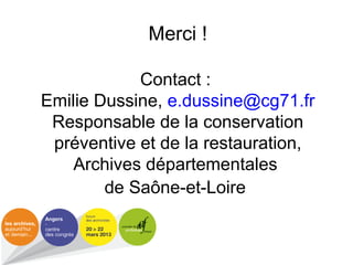 Merci !
Contact :
Emilie Dussine, e.dussine@cg71.fr
Responsable de la conservation
préventive et de la restauration,
Archives départementales
de Saône-et-Loire
 