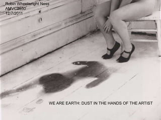 Robin Wheelwright Ness
AMVC2650
12/7/2011




                     WE ARE EARTH: DUST IN THE HANDS OF THE ARTIST
 