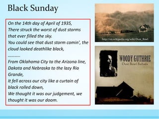 Black Sunday
On the 14th day of April of 1935,
There struck the worst of dust storms
that ever filled the sky.
You could see that dust storm comin', the
cloud looked deathlike black,
………..
From Oklahoma City to the Arizona line,
Dakota and Nebraska to the lazy Rio
Grande,
It fell across our city like a curtain of
black rolled down,
We thought it was our judgement, we
thought it was our doom.

http://en.wikipedia.org/wiki/Dust_Bowl

http://altereddimensions.net/20
12/the-dust-bowl-black-sunday

 