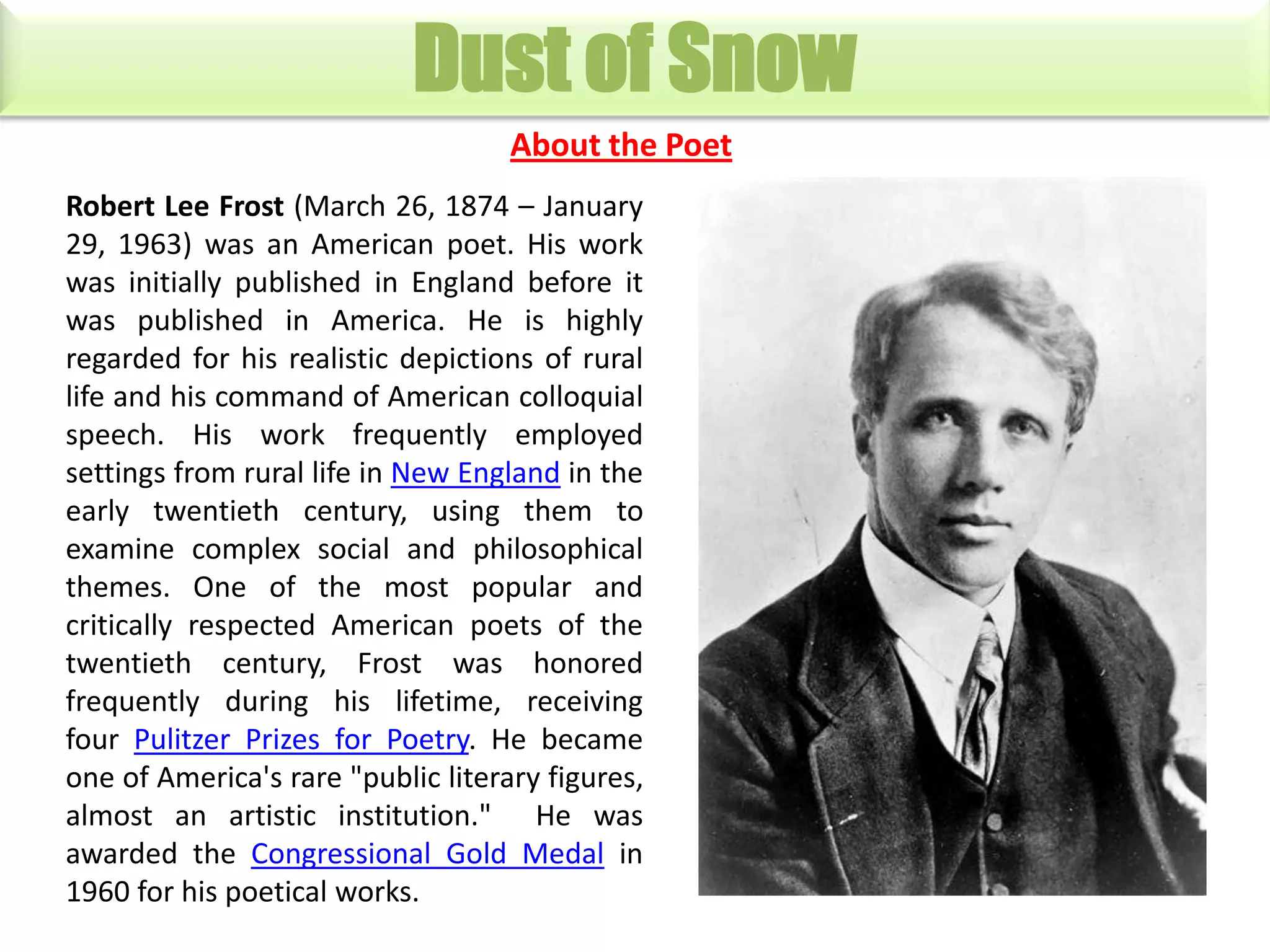 Dust of Snow
About the Poet
Robert Lee Frost (March 26, 1874 – January
29, 1963) was an American poet. His work
was initially published in England before it
was published in America. He is highly
regarded for his realistic depictions of rural
life and his command of American colloquial
speech. His work frequently employed
settings from rural life in New England in the
early twentieth century, using them to
examine complex social and philosophical
themes. One of the most popular and
critically respected American poets of the
twentieth century, Frost was honored
frequently during his lifetime, receiving
four Pulitzer Prizes for Poetry. He became
one of America's rare "public literary figures,
almost an artistic institution." He was
awarded the Congressional Gold Medal in
1960 for his poetical works.