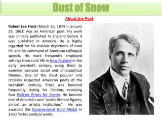 Dust of Snow
About the Poet
Robert Lee Frost (March 26, 1874 – January
29, 1963) was an American poet. His work
was initially published in England before it
was published in America. He is highly
regarded for his realistic depictions of rural
life and his command of American colloquial
speech. His work frequently employed
settings from rural life in New England in the
early twentieth century, using them to
examine complex social and philosophical
themes. One of the most popular and
critically respected American poets of the
twentieth century, Frost was honored
frequently during his lifetime, receiving
four Pulitzer Prizes for Poetry. He became
one of America's rare "public literary figures,
almost an artistic institution." He was
awarded the Congressional Gold Medal in
1960 for his poetical works.

 