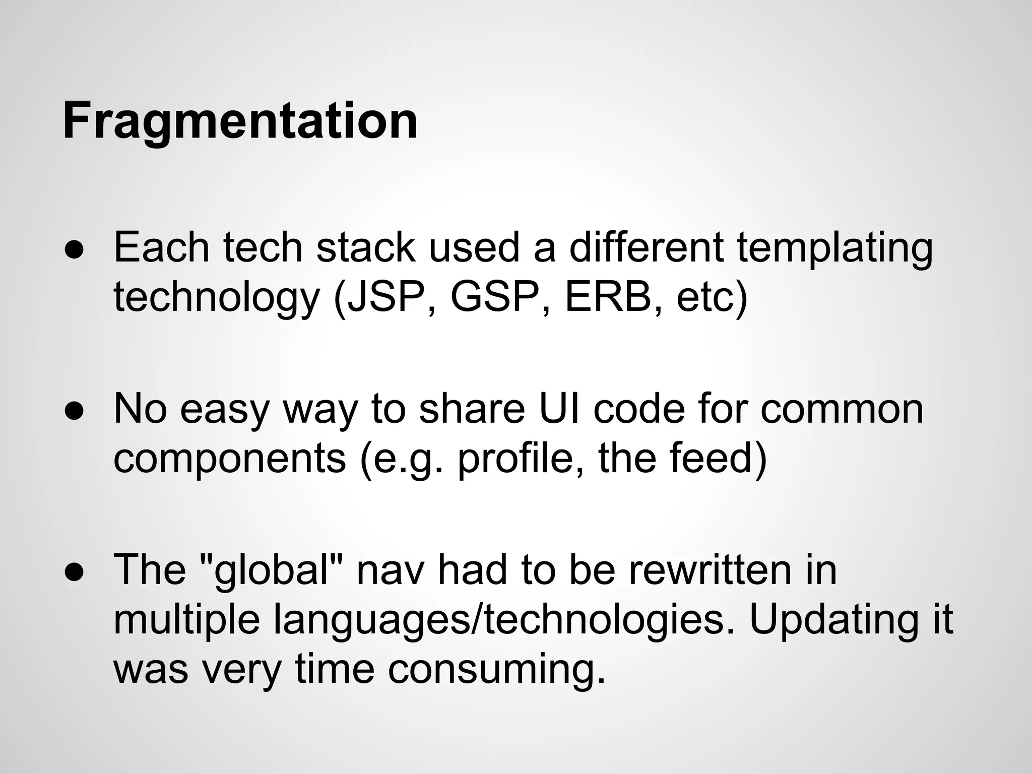Fragmentation

● Each tech stack used a different templating
  technology (JSP, GSP, ERB, etc)

● No easy way to share UI code for common
  components (e.g. profile, the feed)

● The "global" nav had to be rewritten in
  multiple languages/technologies. Updating it
  was very time consuming.
 