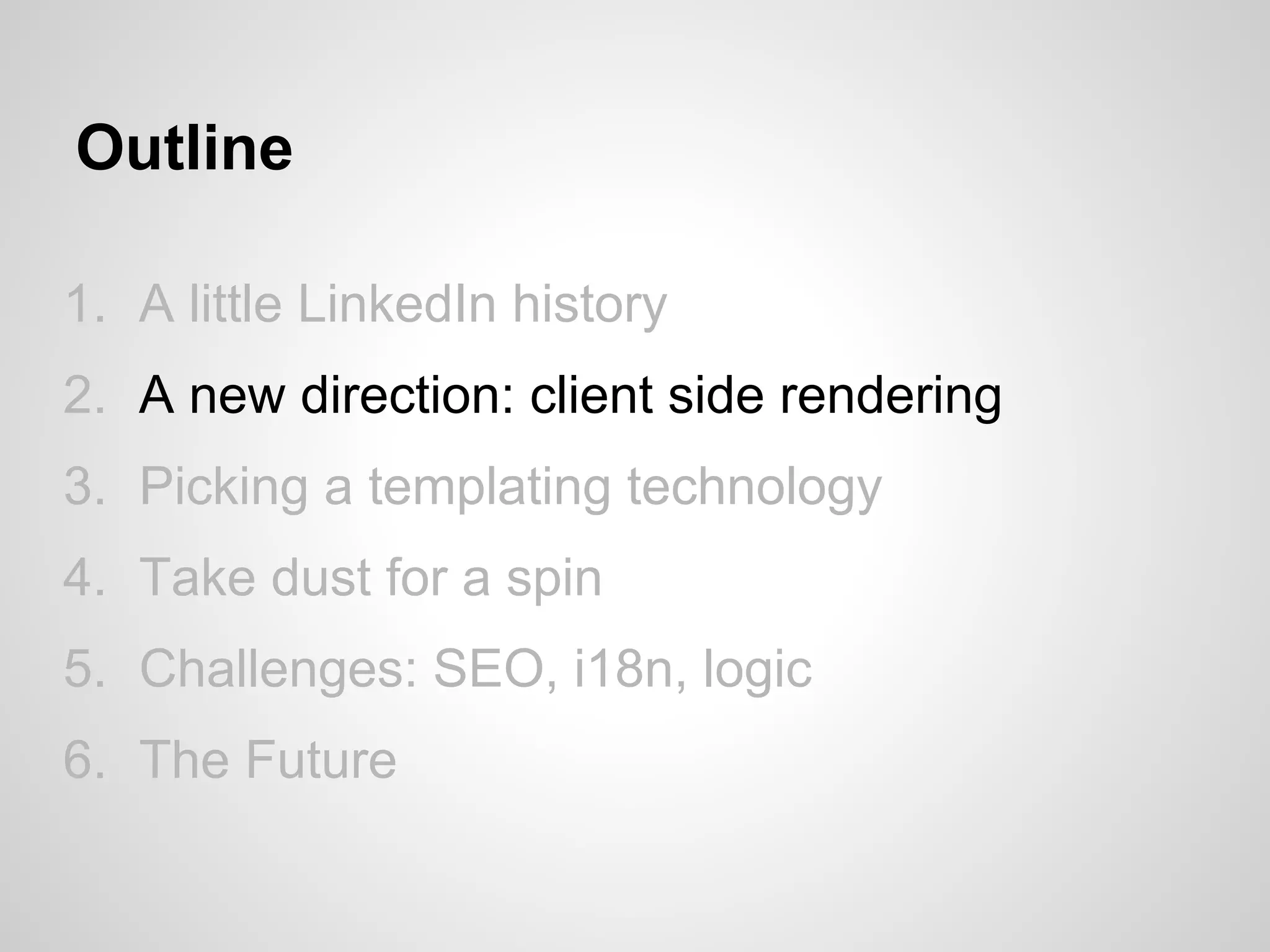 Outline

1. A little LinkedIn history
2. A new direction: client side rendering
3. Picking a templating technology
4. Take dust for a spin
5. Challenges: SEO, i18n, logic
6. The Future
 