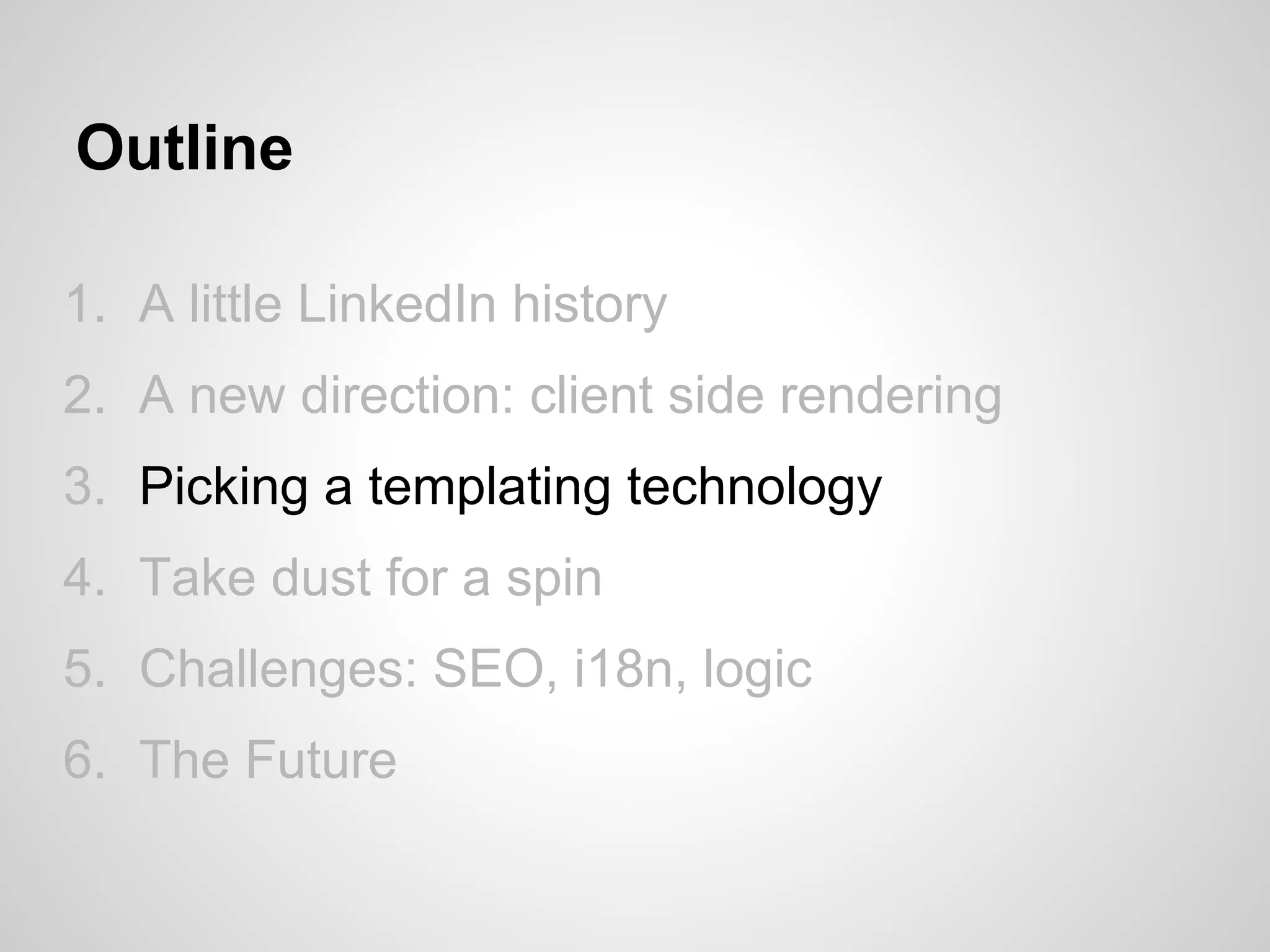 Outline

1. A little LinkedIn history
2. A new direction: client side rendering
3. Picking a templating technology
4. Take dust for a spin
5. Challenges: SEO, i18n, logic
6. The Future
 